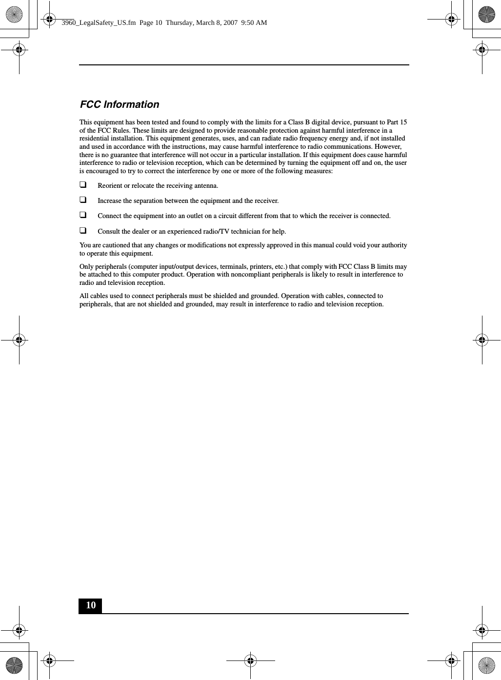 10FCC InformationThis equipment has been tested and found to comply with the limits for a Class B digital device, pursuant to Part 15 of the FCC Rules. These limits are designed to provide reasonable protection against harmful interference in a residential installation. This equipment generates, uses, and can radiate radio frequency energy and, if not installed and used in accordance with the instructions, may cause harmful interference to radio communications. However, there is no guarantee that interference will not occur in a particular installation. If this equipment does cause harmful interference to radio or television reception, which can be determined by turning the equipment off and on, the user is encouraged to try to correct the interference by one or more of the following measures:❑Reorient or relocate the receiving antenna.❑Increase the separation between the equipment and the receiver.❑Connect the equipment into an outlet on a circuit different from that to which the receiver is connected.❑Consult the dealer or an experienced radio/TV technician for help. You are cautioned that any changes or modifications not expressly approved in this manual could void your authority to operate this equipment. Only peripherals (computer input/output devices, terminals, printers, etc.) that comply with FCC Class B limits may be attached to this computer product. Operation with noncompliant peripherals is likely to result in interference to radio and television reception.All cables used to connect peripherals must be shielded and grounded. Operation with cables, connected to peripherals, that are not shielded and grounded, may result in interference to radio and television reception.3960_LegalSafety_US.fm  Page 10  Thursday, March 8, 2007  9:50 AM