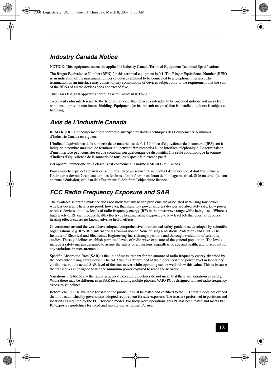 13Industry Canada NoticeNOTICE: This equipment meets the applicable Industry Canada Terminal Equipment Technical Specifications.The Ringer Equivalence Number (REN) for this terminal equipment is 0.1. The Ringer Equivalence Number (REN) is an indication of the maximum number of devices allowed to be connected to a telephone interface. The termination on an interface may consist of any combination of devices subject only to the requirement that the sum of the RENs of all the devices does not exceed five.This Class B digital apparatus complies with Canadian ICES-003.To prevent radio interference to the licensed service, this device is intended to be operated indoors and away from windows to provide maximum shielding. Equipment (or its transmit antenna) that is installed outdoors is subject to licensing.Avis de L’Industrie CanadaREMARQUE : Cet équipement est conforme aux Spécifications Techniques des Équipements Terminaux d’Industrie Canada en vigueur.L’indice d’équivalence de la sonnerie de ce matériel est de 0,1. L’indice d’équivalence de la sonnerie (IES) sert à indiquer le nombre maximal de termiaux qui peuvent être raccordés à une interface téléphonique. La terminaison d’une interface peut consister en une combinaison quelconque de dispositifs, à la seule condition que la somme d’indices d’équivalence de la sonnerie de tous les dispositifs n’excéde pas 5.Cet appareil numérique de la classe B est conforme à la norme NMB-003 du Canada.Pour empêcher que cet appareil cause du brouillage au service faisant l&apos;objet d&apos;une licence, il doit être utilisé à l&apos;intérieur et devrait être placé loin des fenêtres afin de fournir un écran de blindage maximal. Si le matériel (ou son antenne d&apos;émission) est installé à l&apos;extérieur, il doit faire l&apos;objet d&apos;une licence.FCC Radio Frequency Exposure and SARThe available scientific evidence does not show that any health problems are associated with using low power wireless devices. There is no proof, however, that these low power wireless devices are absolutely safe. Low power wireless devices emit low levels of radio frequency energy (RF) in the microwave range while being used. Whereas high levels of RF can produce health effects (by heating tissue), exposure to low level RF that does not produce heating effects causes no known adverse health effects.Governments around the world have adopted comprehensive international safety guidelines, developed by scientific organizations, e.g. ICNIRP (International Commission on Non-Ionizing Radiations Protection) and IEEE (The Institute of Electrical and Electronics Engineering Inc.), through periodic and thorough evaluation of scientific studies. These guidelines establish permitted levels of radio wave exposure of the general population. The levels include a safety margin designed to assure the safety of all persons, regardless of age and health, and to account for any variations in measurements.Specific Absorption Rate (SAR) is the unit of measurement for the amount of radio frequency energy absorbed by the body when using a transceiver. The SAR value is determined at the highest certified power level in laboratory conditions, but the actual SAR level of the transceiver while operating can be well below this value. This is because the transceiver is designed to use the minimum power required to reach the network.Variations in SAR below the radio frequency exposure guidelines do not mean that there are variations in safety. While there may be differences in SAR levels among mobile phones, VAIO PC is designed to meet radio frequency exposure guidelines.Before VAIO PC is available for sale to the public, it must be tested and certified to the FCC that it does not exceed the limit established by government-adopted requirement for safe exposure. The tests are performed in positions and locations as required by the FCC for each model. For body worn operations, this PC has been tested and meets FCC RF exposure guidelines for fixed and mobile use as normal PC use.3960_LegalSafety_US.fm  Page 13  Thursday, March 8, 2007  9:50 AM