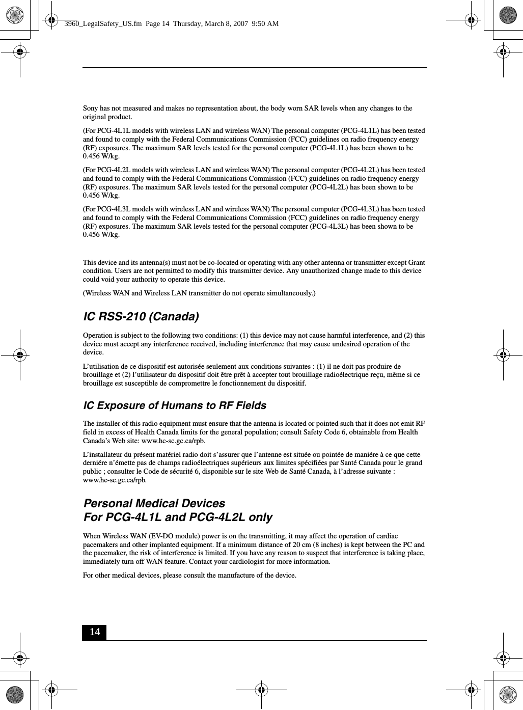 14Sony has not measured and makes no representation about, the body worn SAR levels when any changes to the original product.(For PCG-4L1L models with wireless LAN and wireless WAN) The personal computer (PCG-4L1L) has been tested and found to comply with the Federal Communications Commission (FCC) guidelines on radio frequency energy (RF) exposures. The maximum SAR levels tested for the personal computer (PCG-4L1L) has been shown to be 0.456 W/kg.(For PCG-4L2L models with wireless LAN and wireless WAN) The personal computer (PCG-4L2L) has been tested and found to comply with the Federal Communications Commission (FCC) guidelines on radio frequency energy (RF) exposures. The maximum SAR levels tested for the personal computer (PCG-4L2L) has been shown to be 0.456 W/kg.(For PCG-4L3L models with wireless LAN and wireless WAN) The personal computer (PCG-4L3L) has been tested and found to comply with the Federal Communications Commission (FCC) guidelines on radio frequency energy (RF) exposures. The maximum SAR levels tested for the personal computer (PCG-4L3L) has been shown to be 0.456 W/kg.This device and its antenna(s) must not be co-located or operating with any other antenna or transmitter except Grant condition. Users are not permitted to modify this transmitter device. Any unauthorized change made to this device could void your authority to operate this device.(Wireless WAN and Wireless LAN transmitter do not operate simultaneously.)IC RSS-210 (Canada)Operation is subject to the following two conditions: (1) this device may not cause harmful interference, and (2) this device must accept any interference received, including interference that may cause undesired operation of the device.L’utilisation de ce dispositif est autorisée seulement aux conditions suivantes : (1) il ne doit pas produire de brouillage et (2) l’utilisateur du dispositif doit être prêt à accepter tout brouillage radioélectrique reçu, même si ce brouillage est susceptible de compromettre le fonctionnement du dispositif.IC Exposure of Humans to RF FieldsThe installer of this radio equipment must ensure that the antenna is located or pointed such that it does not emit RF field in excess of Health Canada limits for the general population; consult Safety Code 6, obtainable from Health Canada’s Web site: www.hc-sc.gc.ca/rpb.L’installateur du présent matériel radio doit s’assurer que l’antenne est située ou pointée de maniére à ce que cette derniére n’émette pas de champs radioélectriques supérieurs aux limites spécifiées par Santé Canada pour le grand public ; consulter le Code de sécurité 6, disponible sur le site Web de Santé Canada, à l’adresse suivante : www.hc-sc.gc.ca/rpb.Personal Medical Devices For PCG-4L1L and PCG-4L2L onlyWhen Wireless WAN (EV-DO module) power is on the transmitting, it may affect the operation of cardiac pacemakers and other implanted equipment. If a minimum distance of 20 cm (8 inches) is kept between the PC and the pacemaker, the risk of interference is limited. If you have any reason to suspect that interference is taking place, immediately turn off WAN feature. Contact your cardiologist for more information.For other medical devices, please consult the manufacture of the device.3960_LegalSafety_US.fm  Page 14  Thursday, March 8, 2007  9:50 AM