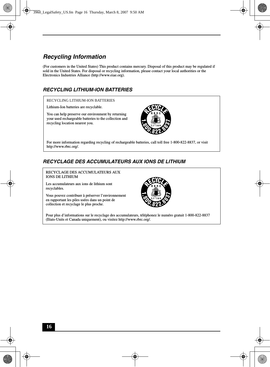 16Recycling Information(For customers in the United States) This product contains mercury. Disposal of this product may be regulated if sold in the United States. For disposal or recycling information, please contact your local authorities or the Electronics Industries Alliance (http://www.eiae.org).RECYCLING LITHIUM-ION BATTERIESRECYCLAGE DES ACCUMULATEURS AUX IONS DE LITHIUMRECYCLING LITHIUM-ION BATTERIESLithium-Ion batteries are recyclable.You can help preserve our environment by returning your used rechargeable batteries to the collection and recycling location nearest you.For more information regarding recycling of rechargeable batteries, call toll free 1-800-822-8837, or visit http://www.rbrc.org/.RECYCLAGE DES ACCUMULATEURS AUX IONS DE LITHIUMLes accumulateurs aux ions de lithium sont recyclables.Vous pouvez contribuer à préserver l’environnement en rapportant les piles usées dans un point de collection et recyclage le plus proche.Pour plus d’informations sur le recyclage des accumulateurs, téléphonez le numéro gratuit 1-800-822-8837 (Etats-Units et Canada uniquement), ou visitez http://www.rbrc.org/.3960_LegalSafety_US.fm  Page 16  Thursday, March 8, 2007  9:50 AM