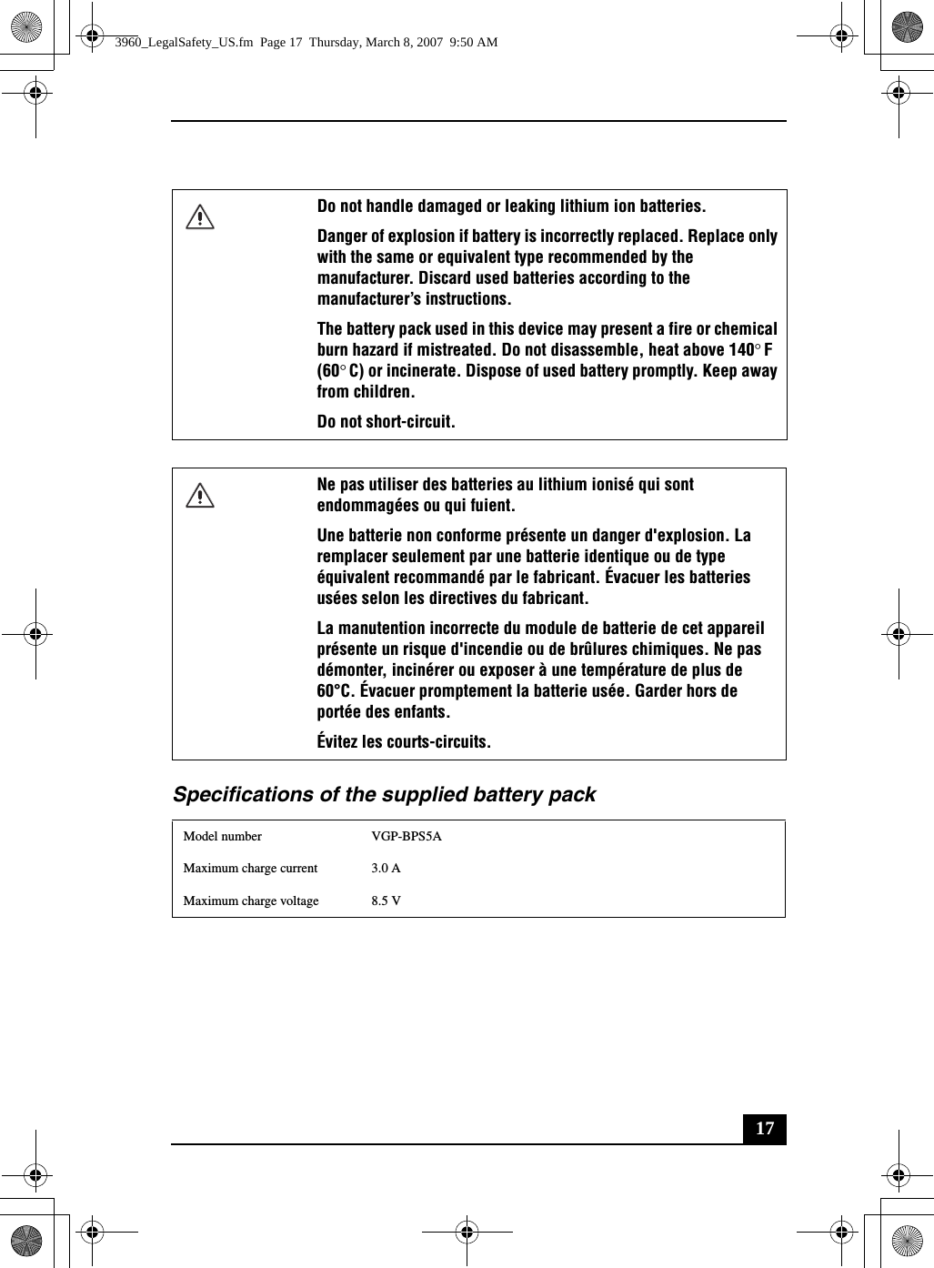 17Specifications of the supplied battery packDo not handle damaged or leaking lithium ion batteries.Danger of explosion if battery is incorrectly replaced. Replace only with the same or equivalent type recommended by the manufacturer. Discard used batteries according to the manufacturer’s instructions.The battery pack used in this device may present a fire or chemical burn hazard if mistreated. Do not disassemble, heat above 140°F (60°C) or incinerate. Dispose of used battery promptly. Keep away from children.Do not short-circuit.Ne pas utiliser des batteries au lithium ionisé qui sont endommagées ou qui fuient.Une batterie non conforme présente un danger d&apos;explosion. La remplacer seulement par une batterie identique ou de type équivalent recommandé par le fabricant. Évacuer les batteries usées selon les directives du fabricant.La manutention incorrecte du module de batterie de cet appareil présente un risque d&apos;incendie ou de brûlures chimiques. Ne pas démonter, incinérer ou exposer à une température de plus de 60°C. Évacuer promptement la batterie usée. Garder hors de portée des enfants.Évitez les courts-circuits.Model number VGP-BPS5AMaximum charge current 3.0 AMaximum charge voltage 8.5 V3960_LegalSafety_US.fm  Page 17  Thursday, March 8, 2007  9:50 AM