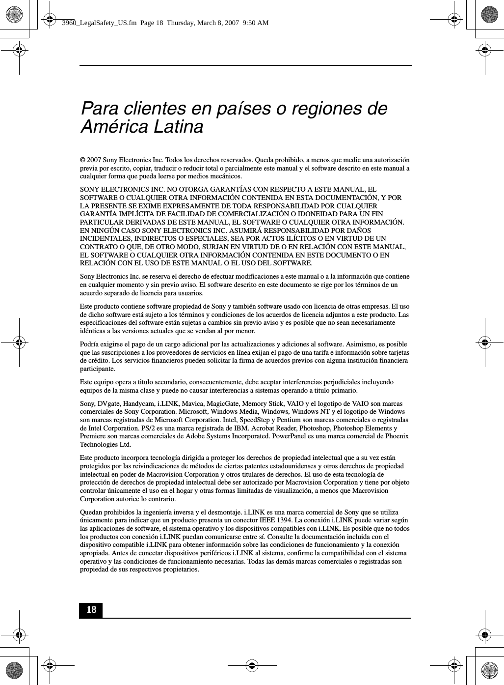 18Para clientes en países o regiones de América Latina© 2007 Sony Electronics Inc. Todos los derechos reservados. Queda prohibido, a menos que medie una autorización previa por escrito, copiar, traducir o reducir total o parcialmente este manual y el software descrito en este manual a cualquier forma que pueda leerse por medios mecánicos.SONY ELECTRONICS INC. NO OTORGA GARANTÍAS CON RESPECTO A ESTE MANUAL, EL SOFTWARE O CUALQUIER OTRA INFORMACIÓN CONTENIDA EN ESTA DOCUMENTACIÓN, Y POR LA PRESENTE SE EXIME EXPRESAMENTE DE TODA RESPONSABILIDAD POR CUALQUIER GARANTÍA IMPLÍCITA DE FACILIDAD DE COMERCIALIZACIÓN O IDONEIDAD PARA UN FIN PARTICULAR DERIVADAS DE ESTE MANUAL, EL SOFTWARE O CUALQUIER OTRA INFORMACIÓN. EN NINGÚN CASO SONY ELECTRONICS INC. ASUMIRÁ RESPONSABILIDAD POR DAÑOS INCIDENTALES, INDIRECTOS O ESPECIALES, SEA POR ACTOS ILÍCITOS O EN VIRTUD DE UN CONTRATO O QUE, DE OTRO MODO, SURJAN EN VIRTUD DE O EN RELACIÓN CON ESTE MANUAL, EL SOFTWARE O CUALQUIER OTRA INFORMACIÓN CONTENIDA EN ESTE DOCUMENTO O EN RELACIÓN CON EL USO DE ESTE MANUAL O EL USO DEL SOFTWARE.Sony Electronics Inc. se reserva el derecho de efectuar modificaciones a este manual o a la información que contiene en cualquier momento y sin previo aviso. El software descrito en este documento se rige por los términos de un acuerdo separado de licencia para usuarios.Este producto contiene software propiedad de Sony y también software usado con licencia de otras empresas. El uso de dicho software está sujeto a los términos y condiciones de los acuerdos de licencia adjuntos a este producto. Las especificaciones del software están sujetas a cambios sin previo aviso y es posible que no sean necesariamente idénticas a las versiones actuales que se vendan al por menor.Podría exigirse el pago de un cargo adicional por las actualizaciones y adiciones al software. Asimismo, es posible que las suscripciones a los proveedores de servicios en línea exijan el pago de una tarifa e información sobre tarjetas de crédito. Los servicios financieros pueden solicitar la firma de acuerdos previos con alguna institución financiera participante.Este equipo opera a titulo secundario, consecuentemente, debe aceptar interferencias perjudiciales incluyendo equipos de la misma clase y puede no causar interferencias a sistemas operando a titulo primario.Sony, DVgate, Handycam, i.LINK, Mavica, MagicGate, Memory Stick, VAIO y el logotipo de VAIO son marcas comerciales de Sony Corporation. Microsoft, Windows Media, Windows, Windows NT y el logotipo de Windows son marcas registradas de Microsoft Corporation. Intel, SpeedStep y Pentium son marcas comerciales o registradas de Intel Corporation. PS/2 es una marca registrada de IBM. Acrobat Reader, Photoshop, Photoshop Elements y Premiere son marcas comerciales de Adobe Systems Incorporated. PowerPanel es una marca comercial de Phoenix Technologies Ltd.Este producto incorpora tecnología dirigida a proteger los derechos de propiedad intelectual que a su vez están protegidos por las reivindicaciones de métodos de ciertas patentes estadounidenses y otros derechos de propiedad intelectual en poder de Macrovision Corporation y otros titulares de derechos. El uso de esta tecnología de protección de derechos de propiedad intelectual debe ser autorizado por Macrovision Corporation y tiene por objeto controlar únicamente el uso en el hogar y otras formas limitadas de visualización, a menos que Macrovision Corporation autorice lo contrario.Quedan prohibidos la ingeniería inversa y el desmontaje. i.LINK es una marca comercial de Sony que se utiliza únicamente para indicar que un producto presenta un conector IEEE 1394. La conexión i.LINK puede variar según las aplicaciones de software, el sistema operativo y los dispositivos compatibles con i.LINK. Es posible que no todos los productos con conexión i.LINK puedan comunicarse entre sí. Consulte la documentación incluida con el dispositivo compatible i.LINK para obtener información sobre las condiciones de funcionamiento y la conexión apropiada. Antes de conectar dispositivos periféricos i.LINK al sistema, confirme la compatibilidad con el sistema operativo y las condiciones de funcionamiento necesarias. Todas las demás marcas comerciales o registradas son propiedad de sus respectivos propietarios.3960_LegalSafety_US.fm  Page 18  Thursday, March 8, 2007  9:50 AM