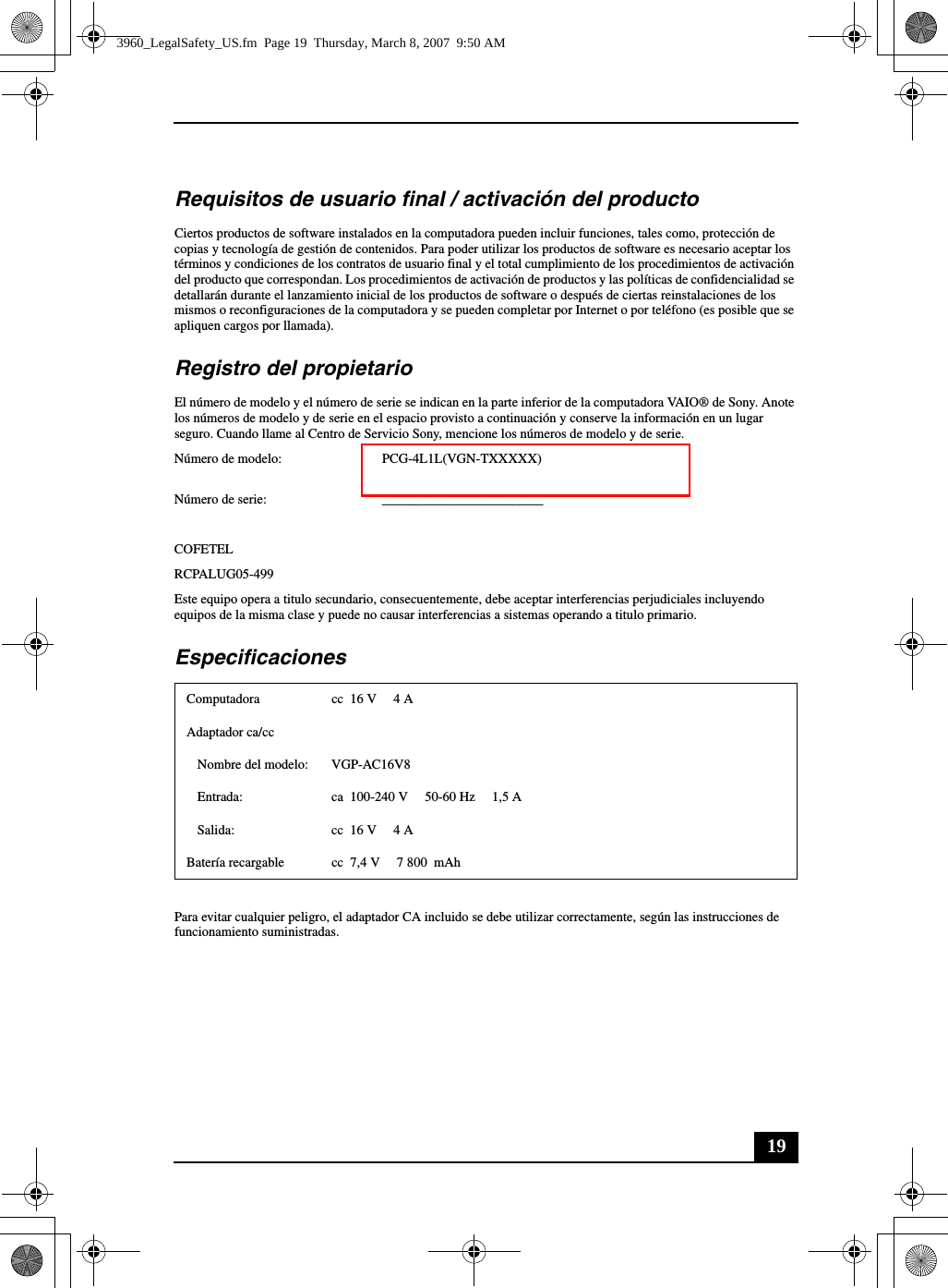 19Requisitos de usuario final / activación del productoCiertos productos de software instalados en la computadora pueden incluir funciones, tales como, protección de copias y tecnología de gestión de contenidos. Para poder utilizar los productos de software es necesario aceptar los términos y condiciones de los contratos de usuario final y el total cumplimiento de los procedimientos de activación del producto que correspondan. Los procedimientos de activación de productos y las políticas de confidencialidad se detallarán durante el lanzamiento inicial de los productos de software o después de ciertas reinstalaciones de los mismos o reconfiguraciones de la computadora y se pueden completar por Internet o por teléfono (es posible que se apliquen cargos por llamada).Registro del propietarioEl número de modelo y el número de serie se indican en la parte inferior de la computadora VAIO® de Sony. Anote los números de modelo y de serie en el espacio provisto a continuación y conserve la información en un lugar seguro. Cuando llame al Centro de Servicio Sony, mencione los números de modelo y de serie.Número de modelo: PCG-4L1L(VGN-TXXXXX)Número de serie: ________________________COFETELRCPALUG05-499Este equipo opera a titulo secundario, consecuentemente, debe aceptar interferencias perjudiciales incluyendo equipos de la misma clase y puede no causar interferencias a sistemas operando a titulo primario.EspecificacionesPara evitar cualquier peligro, el adaptador CA incluido se debe utilizar correctamente, según las instrucciones de funcionamiento suministradas.Computadora cc 16 V  4 AAdaptador ca/ccNombre del modelo: VGP-AC16V8Entrada: ca  100-240 V 50-60 Hz  1,5 ASalida: cc 16 V  4 ABatería recargable cc  7,4 V  7 800  mAh3960_LegalSafety_US.fm  Page 19  Thursday, March 8, 2007  9:50 AM