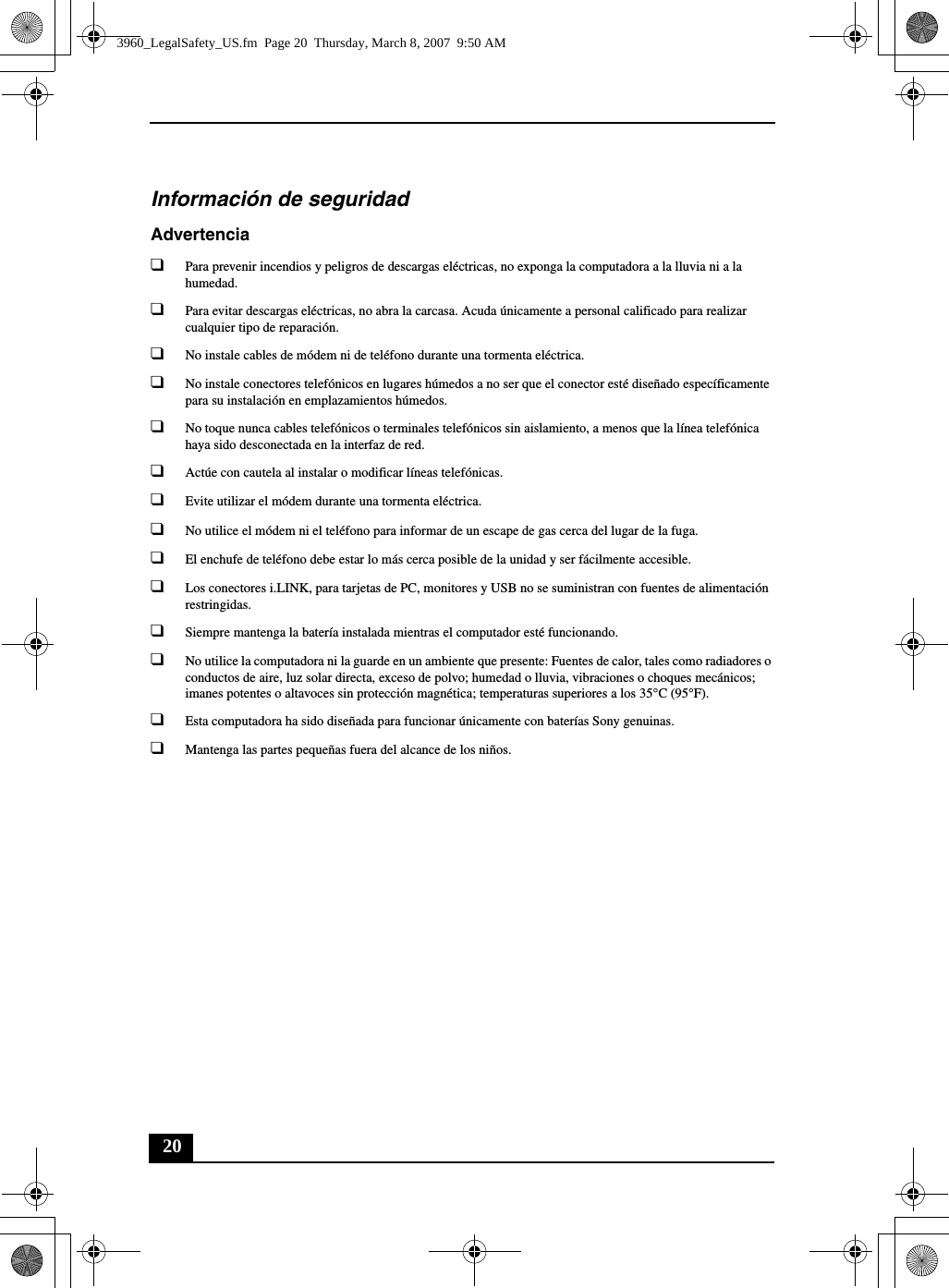 20Información de seguridadAdvertencia❑Para prevenir incendios y peligros de descargas eléctricas, no exponga la computadora a la lluvia ni a la humedad.❑Para evitar descargas eléctricas, no abra la carcasa. Acuda únicamente a personal calificado para realizar cualquier tipo de reparación.❑No instale cables de módem ni de teléfono durante una tormenta eléctrica.❑No instale conectores telefónicos en lugares húmedos a no ser que el conector esté diseñado específicamente para su instalación en emplazamientos húmedos.❑No toque nunca cables telefónicos o terminales telefónicos sin aislamiento, a menos que la línea telefónica haya sido desconectada en la interfaz de red.❑Actúe con cautela al instalar o modificar líneas telefónicas.❑Evite utilizar el módem durante una tormenta eléctrica. ❑No utilice el módem ni el teléfono para informar de un escape de gas cerca del lugar de la fuga.❑El enchufe de teléfono debe estar lo más cerca posible de la unidad y ser fácilmente accesible.❑Los conectores i.LINK, para tarjetas de PC, monitores y USB no se suministran con fuentes de alimentación restringidas.❑Siempre mantenga la batería instalada mientras el computador esté funcionando.❑No utilice la computadora ni la guarde en un ambiente que presente: Fuentes de calor, tales como radiadores o conductos de aire, luz solar directa, exceso de polvo; humedad o lluvia, vibraciones o choques mecánicos; imanes potentes o altavoces sin protección magnética; temperaturas superiores a los 35°C (95°F).❑Esta computadora ha sido diseñada para funcionar únicamente con baterías Sony genuinas.❑Mantenga las partes pequeñas fuera del alcance de los niños.3960_LegalSafety_US.fm  Page 20  Thursday, March 8, 2007  9:50 AM