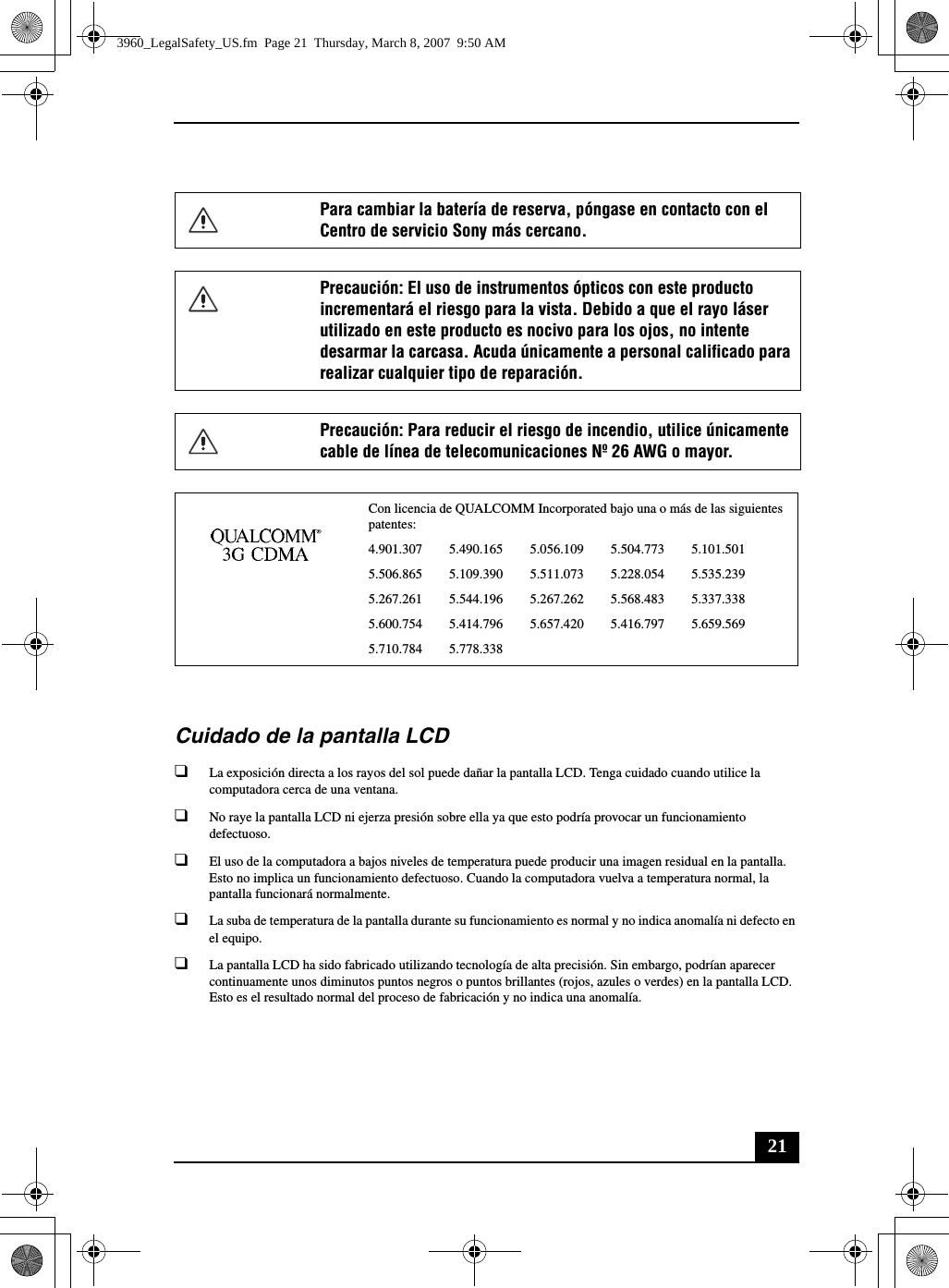 21Cuidado de la pantalla LCD❑La exposición directa a los rayos del sol puede dañar la pantalla LCD. Tenga cuidado cuando utilice la computadora cerca de una ventana.❑No raye la pantalla LCD ni ejerza presión sobre ella ya que esto podría provocar un funcionamiento defectuoso.❑El uso de la computadora a bajos niveles de temperatura puede producir una imagen residual en la pantalla. Esto no implica un funcionamiento defectuoso. Cuando la computadora vuelva a temperatura normal, la pantalla funcionará normalmente.❑La suba de temperatura de la pantalla durante su funcionamiento es normal y no indica anomalía ni defecto en el equipo.❑La pantalla LCD ha sido fabricado utilizando tecnología de alta precisión. Sin embargo, podrían aparecer continuamente unos diminutos puntos negros o puntos brillantes (rojos, azules o verdes) en la pantalla LCD. Esto es el resultado normal del proceso de fabricación y no indica una anomalía.Para cambiar la batería de reserva, póngase en contacto con el Centro de servicio Sony más cercano.Precaución: El uso de instrumentos ópticos con este producto incrementará el riesgo para la vista. Debido a que el rayo láser utilizado en este producto es nocivo para los ojos, no intente desarmar la carcasa. Acuda únicamente a personal calificado para realizar cualquier tipo de reparación.Precaución: Para reducir el riesgo de incendio, utilice únicamente cable de línea de telecomunicaciones Nº 26 AWG o mayor.Con licencia de QUALCOMM Incorporated bajo una o más de las siguientes patentes: 4.901.307        5.490.165        5.056.109        5.504.773        5.101.5015.506.865        5.109.390        5.511.073        5.228.054        5.535.2395.267.261        5.544.196        5.267.262        5.568.483        5.337.3385.600.754        5.414.796        5.657.420        5.416.797        5.659.5695.710.784        5.778.3383960_LegalSafety_US.fm  Page 21  Thursday, March 8, 2007  9:50 AM