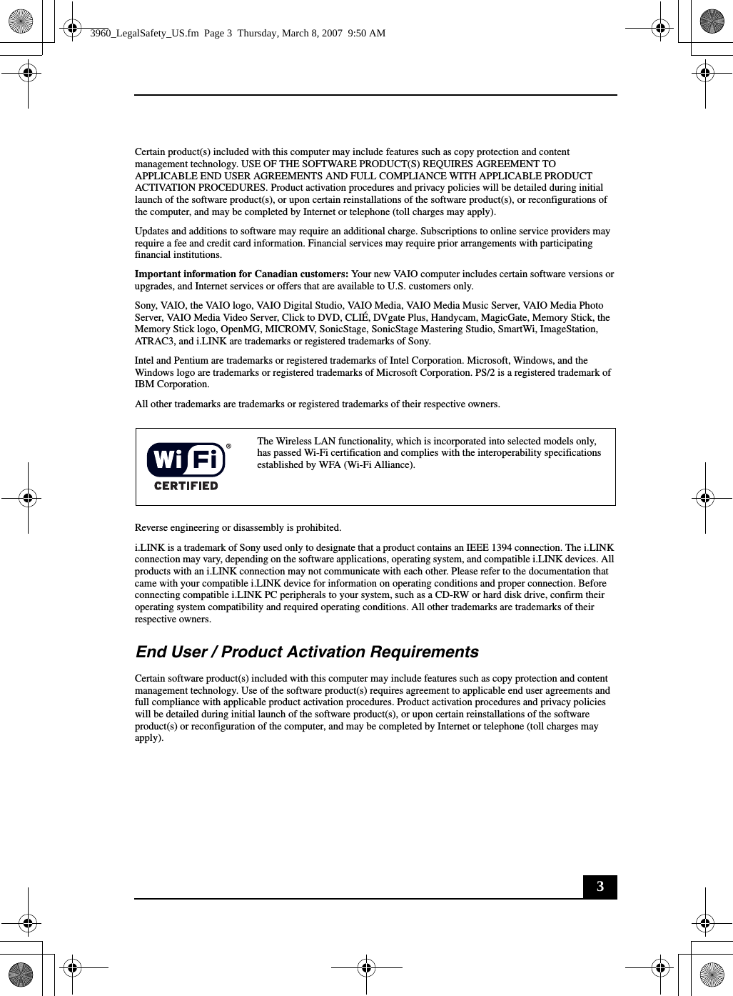 3Certain product(s) included with this computer may include features such as copy protection and content management technology. USE OF THE SOFTWARE PRODUCT(S) REQUIRES AGREEMENT TO APPLICABLE END USER AGREEMENTS AND FULL COMPLIANCE WITH APPLICABLE PRODUCT ACTIVATION PROCEDURES. Product activation procedures and privacy policies will be detailed during initial launch of the software product(s), or upon certain reinstallations of the software product(s), or reconfigurations of the computer, and may be completed by Internet or telephone (toll charges may apply).Updates and additions to software may require an additional charge. Subscriptions to online service providers may require a fee and credit card information. Financial services may require prior arrangements with participating financial institutions.Important information for Canadian customers: Your new VAIO computer includes certain software versions or upgrades, and Internet services or offers that are available to U.S. customers only. Sony, VAIO, the VAIO logo, VAIO Digital Studio, VAIO Media, VAIO Media Music Server, VAIO Media Photo Server, VAIO Media Video Server, Click to DVD, CLIÉ, DVgate Plus, Handycam, MagicGate, Memory Stick, the Memory Stick logo, OpenMG, MICROMV, SonicStage, SonicStage Mastering Studio, SmartWi, ImageStation, ATRAC3, and i.LINK are trademarks or registered trademarks of Sony. Intel and Pentium are trademarks or registered trademarks of Intel Corporation. Microsoft, Windows, and the Windows logo are trademarks or registered trademarks of Microsoft Corporation. PS/2 is a registered trademark of IBM Corporation.All other trademarks are trademarks or registered trademarks of their respective owners.Reverse engineering or disassembly is prohibited.i.LINK is a trademark of Sony used only to designate that a product contains an IEEE 1394 connection. The i.LINK connection may vary, depending on the software applications, operating system, and compatible i.LINK devices. All products with an i.LINK connection may not communicate with each other. Please refer to the documentation that came with your compatible i.LINK device for information on operating conditions and proper connection. Before connecting compatible i.LINK PC peripherals to your system, such as a CD-RW or hard disk drive, confirm their operating system compatibility and required operating conditions. All other trademarks are trademarks of their respective owners.End User / Product Activation RequirementsCertain software product(s) included with this computer may include features such as copy protection and content management technology. Use of the software product(s) requires agreement to applicable end user agreements and full compliance with applicable product activation procedures. Product activation procedures and privacy policies will be detailed during initial launch of the software product(s), or upon certain reinstallations of the software product(s) or reconfiguration of the computer, and may be completed by Internet or telephone (toll charges may apply).The Wireless LAN functionality, which is incorporated into selected models only, has passed Wi-Fi certification and complies with the interoperability specifications established by WFA (Wi-Fi Alliance).3960_LegalSafety_US.fm  Page 3  Thursday, March 8, 2007  9:50 AM