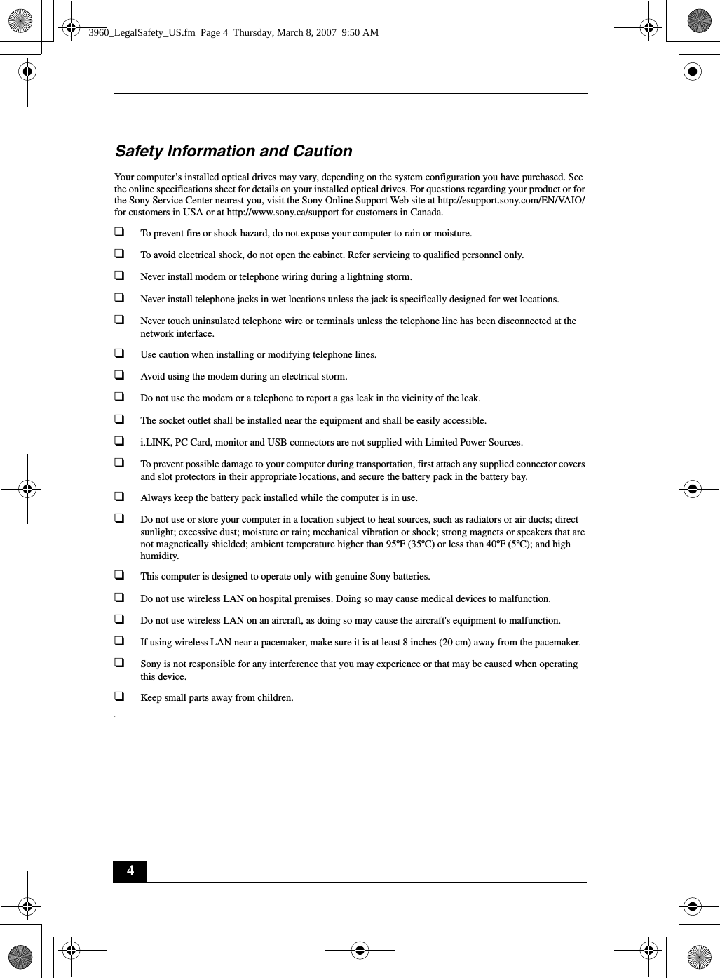 4Safety Information and CautionYour computer’s installed optical drives may vary, depending on the system configuration you have purchased. See the online specifications sheet for details on your installed optical drives. For questions regarding your product or for the Sony Service Center nearest you, visit the Sony Online Support Web site at http://esupport.sony.com/EN/VAIO/ for customers in USA or at http://www.sony.ca/support for customers in Canada.❑To prevent fire or shock hazard, do not expose your computer to rain or moisture. ❑To avoid electrical shock, do not open the cabinet. Refer servicing to qualified personnel only.❑Never install modem or telephone wiring during a lightning storm.❑Never install telephone jacks in wet locations unless the jack is specifically designed for wet locations.❑Never touch uninsulated telephone wire or terminals unless the telephone line has been disconnected at the network interface.❑Use caution when installing or modifying telephone lines.❑Avoid using the modem during an electrical storm. ❑Do not use the modem or a telephone to report a gas leak in the vicinity of the leak.❑The socket outlet shall be installed near the equipment and shall be easily accessible.❑i.LINK, PC Card, monitor and USB connectors are not supplied with Limited Power Sources.❑To prevent possible damage to your computer during transportation, first attach any supplied connector covers and slot protectors in their appropriate locations, and secure the battery pack in the battery bay.❑Always keep the battery pack installed while the computer is in use.❑Do not use or store your computer in a location subject to heat sources, such as radiators or air ducts; direct sunlight; excessive dust; moisture or rain; mechanical vibration or shock; strong magnets or speakers that are not magnetically shielded; ambient temperature higher than 95ºF (35ºC) or less than 40ºF (5ºC); and high humidity. ❑This computer is designed to operate only with genuine Sony batteries.❑Do not use wireless LAN on hospital premises. Doing so may cause medical devices to malfunction.❑Do not use wireless LAN on an aircraft, as doing so may cause the aircraft&apos;s equipment to malfunction.❑If using wireless LAN near a pacemaker, make sure it is at least 8 inches (20 cm) away from the pacemaker.❑Sony is not responsible for any interference that you may experience or that may be caused when operating this device.❑Keep small parts away from children..3960_LegalSafety_US.fm  Page 4  Thursday, March 8, 2007  9:50 AM