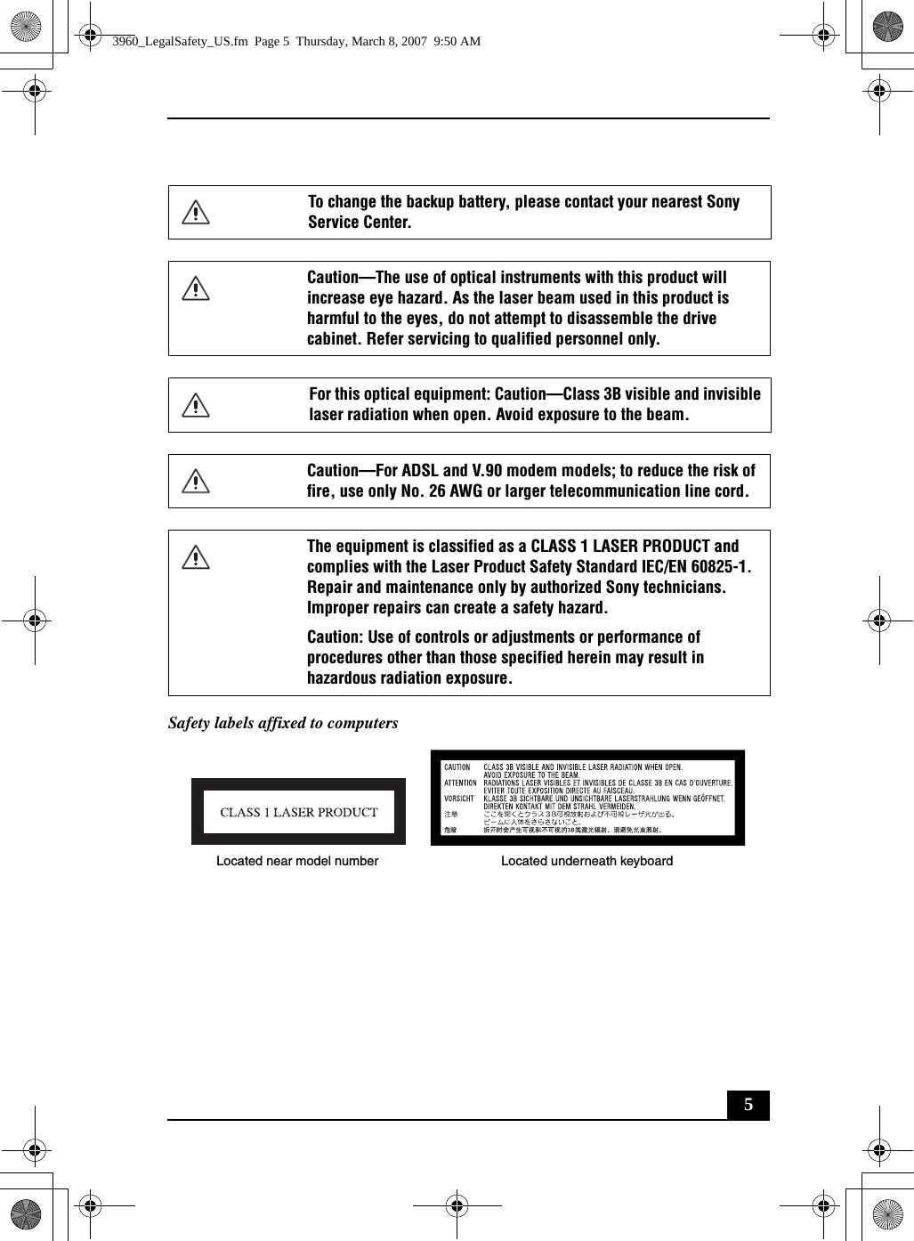 5Safety labels affixed to computersTo change the backup battery, please contact your nearest Sony Service Center.Caution—The use of optical instruments with this product will increase eye hazard. As the laser beam used in this product is harmful to the eyes, do not attempt to disassemble the drive cabinet. Refer servicing to qualified personnel only.For this optical equipment: Caution—Class 3B visible and invisible laser radiation when open. Avoid exposure to the beam. Caution—For ADSL and V.90 modem models; to reduce the risk of fire, use only No. 26 AWG or larger telecommunication line cord.The equipment is classified as a CLASS 1 LASER PRODUCT and complies with the Laser Product Safety Standard IEC/EN 60825-1. Repair and maintenance only by authorized Sony technicians. Improper repairs can create a safety hazard.Caution: Use of controls or adjustments or performance of procedures other than those specified herein may result in hazardous radiation exposure.Located near model number Located underneath keyboard3960_LegalSafety_US.fm  Page 5  Thursday, March 8, 2007  9:50 AM