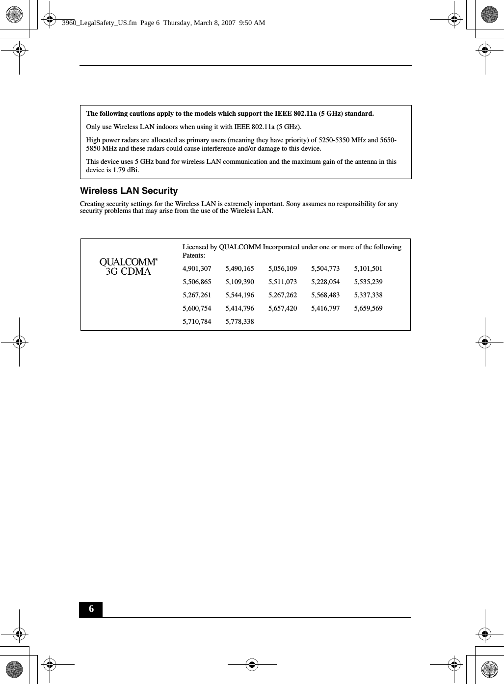 6Wireless LAN SecurityCreating security settings for the Wireless LAN is extremely important. Sony assumes no responsibility for any security problems that may arise from the use of the Wireless LAN.The following cautions apply to the models which support the IEEE 802.11a (5 GHz) standard.Only use Wireless LAN indoors when using it with IEEE 802.11a (5 GHz).High power radars are allocated as primary users (meaning they have priority) of 5250-5350 MHz and 5650-5850 MHz and these radars could cause interference and/or damage to this device.This device uses 5 GHz band for wireless LAN communication and the maximum gain of the antenna in this device is 1.79 dBi.Licensed by QUALCOMM Incorporated under one or more of the following Patents:4,901,307        5,490,165        5,056,109        5,504,773        5,101,5015,506,865        5,109,390        5,511,073        5,228,054        5,535,2395,267,261        5,544,196        5,267,262        5,568,483        5,337,3385,600,754        5,414,796        5,657,420        5,416,797        5,659,5695,710,784        5,778,3383960_LegalSafety_US.fm  Page 6  Thursday, March 8, 2007  9:50 AM