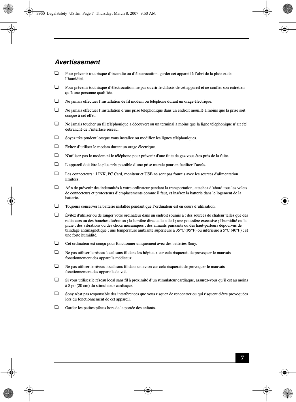 7Avertissement❑Pour prévenir tout risque d’incendie ou d’électrocution, garder cet appareil à l’abri de la pluie et de l’humidité.❑Pour prévenir tout risque d’électrocution, ne pas ouvrir le châssis de cet appareil et ne confier son entretien qu’à une personne qualifiée.❑Ne jamais effectuer l’installation de fil modem ou téléphone durant un orage électrique.❑Ne jamais effectuer l’installation d’une prise téléphonique dans un endroit mouillé à moins que la prise soit conçue à cet effet.❑Ne jamais toucher un fil téléphonique à découvert ou un terminal à moins que la ligne téléphonique n’ait été débranché de l’interface réseau.❑Soyez très prudent lorsque vous installez ou modifiez les lignes téléphoniques.❑Évitez d’utiliser le modem durant un orage électrique.❑N&apos;utilisez pas le modem ni le téléphone pour prévenir d&apos;une fuite de gaz vous êtes près de la fuite.❑L’appareil doit être le plus près possible d’une prise murale pour en faciliter l’accès.❑Les connecteurs i.LINK, PC Card, moniteur et USB ne sont pas fournis avec les sources d&apos;alimentation limitées.❑Afin de prévenir des indemnités à votre ordinateur pendant la transportation, attachez d’abord tous les volets de connecteurs et protecteurs d’emplacements comme il faut, et insérez la batterie dans le logement de la batterie.❑Toujours conserver la batterie installée pendant que l’ordinateur est en cours d’utilisation.❑Évitez d&apos;utiliser ou de ranger votre ordinateur dans un endroit soumis à : des sources de chaleur telles que des radiateurs ou des bouches d&apos;aération ; la lumière directe du soleil ; une poussière excessive ; l&apos;humidité ou la pluie ; des vibrations ou des chocs mécaniques ; des aimants puissants ou des haut-parleurs dépourvus de blindage antimagnétique ; une température ambiante supérieure à 35°C (95°F) ou inférieure à 5°C (40°F) ; et une forte humidité. ❑Cet ordinateur est conçu pour fonctionner uniquement avec des batteries Sony.❑Ne pas utiliser le réseau local sans fil dans les hôpitaux car cela risquerait de provoquer le mauvais fonctionnement des appareils médicaux.❑Ne pas utiliser le réseau local sans fil dans un avion car cela risquerait de provoquer le mauvais fonctionnement des appareils de vol.❑Si vous utilisez le réseau local sans fil à proximité d’un stimulateur cardiaque, assurez-vous qu’il est au moins à 8 po (20 cm) du stimulateur cardiaque.❑Sony n&apos;est pas responsable des interférences que vous risquez de rencontrer ou qui risquent d&apos;être provoquées lors du fonctionnement de cet appareil.❑Garder les petites pièces hors de la portée des enfants.3960_LegalSafety_US.fm  Page 7  Thursday, March 8, 2007  9:50 AM