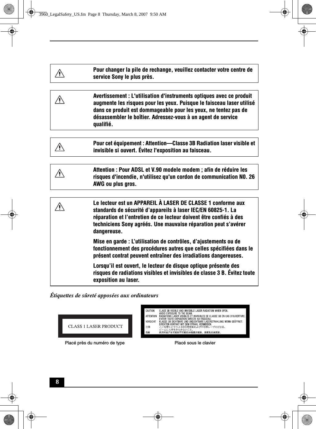 8Étiquettes de sûreté apposées aux ordinateursPour changer la pile de rechange, veuillez contacter votre centre de service Sony le plus près.Avertissement : L&apos;utilisation d&apos;instruments optiques avec ce produit augmente les risques pour les yeux. Puisque le faisceau laser utilisé dans ce produit est dommageable pour les yeux, ne tentez pas de désassembler le boîtier. Adressez-vous à un agent de service qualifié.Pour cet équipement : Attention—Classe 3B Radiation laser visible et invisible si ouvert. Évitez l&apos;exposition au faisceau.Attention : Pour ADSL et V.90 modele modem ; afin de réduire les risques d&apos;incendie, n&apos;utilisez qu&apos;un cordon de communication N0. 26 AWG ou plus gros.Le lecteur est un APPAREIL À LASER DE CLASSE 1 conforme aux standards de sécurité d’appareils à laser IEC/EN 60825-1. La réparation et l’entretien de ce lecteur doivent être confiés à des techniciens Sony agréés. Une mauvaise réparation peut s’avérer dangereuse. Mise en garde : L’utilisation de contrôles, d’ajustements ou de fonctionnement des procédures autres que celles spécifiées dans le présent contrat peuvent entraîner des irradiations dangereuses. Lorsqu’il est ouvert, le lecteur de disque optique présente des risques de radiations visibles et invisibles de classe 3 B. Évitez toute exposition au laser.Placé près du numéro de type Placé sous le clavier3960_LegalSafety_US.fm  Page 8  Thursday, March 8, 2007  9:50 AM