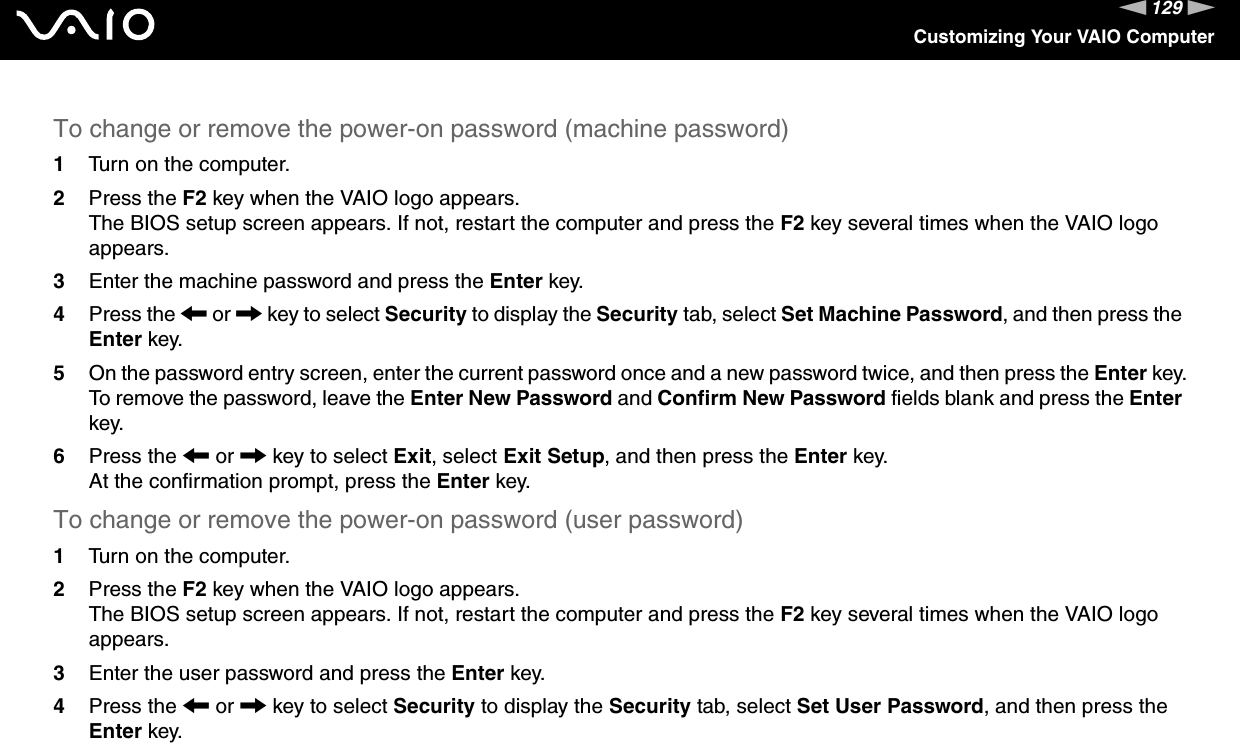 129nNCustomizing Your VAIO ComputerTo change or remove the power-on password (machine password)1Turn on the computer.2Press the F2 key when the VAIO logo appears.The BIOS setup screen appears. If not, restart the computer and press the F2 key several times when the VAIO logo appears.3Enter the machine password and press the Enter key.4Press the &lt; or , key to select Security to display the Security tab, select Set Machine Password, and then press the Enter key.5On the password entry screen, enter the current password once and a new password twice, and then press the Enter key.To remove the password, leave the Enter New Password and Confirm New Password fields blank and press the Enter key.6Press the &lt; or , key to select Exit, select Exit Setup, and then press the Enter key.At the confirmation prompt, press the Enter key.To change or remove the power-on password (user password)1Turn on the computer.2Press the F2 key when the VAIO logo appears.The BIOS setup screen appears. If not, restart the computer and press the F2 key several times when the VAIO logo appears.3Enter the user password and press the Enter key.4Press the &lt; or , key to select Security to display the Security tab, select Set User Password, and then press the Enter key.