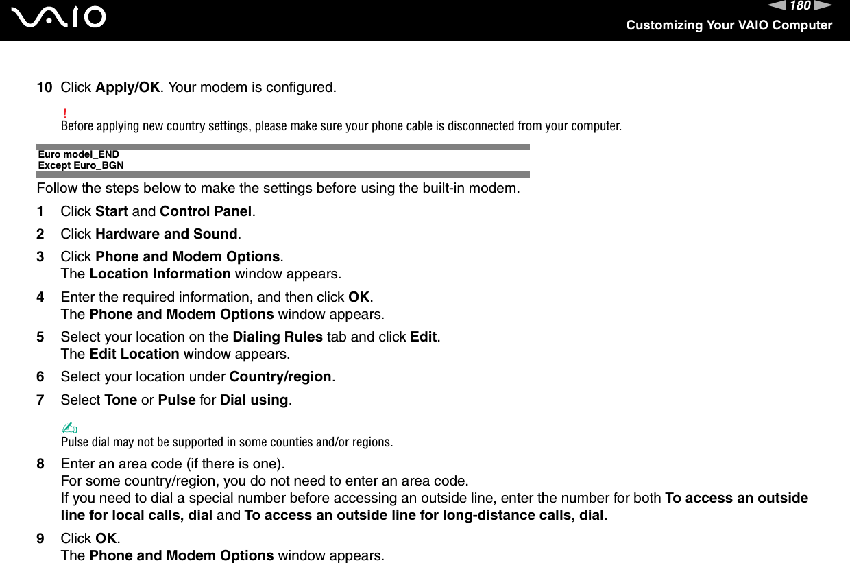 180nNCustomizing Your VAIO Computer10 Click Apply/OK. Your modem is configured.!Before applying new country settings, please make sure your phone cable is disconnected from your computer.Euro model_ENDExcept Euro_BGNFollow the steps below to make the settings before using the built-in modem.1Click Start and Control Panel.2Click Hardware and Sound.3Click Phone and Modem Options.The Location Information window appears.4Enter the required information, and then click OK.The Phone and Modem Options window appears.5Select your location on the Dialing Rules tab and click Edit.The Edit Location window appears.6Select your location under Country/region.7Select Tone or Pulse for Dial using.✍Pulse dial may not be supported in some counties and/or regions.8Enter an area code (if there is one).For some country/region, you do not need to enter an area code.If you need to dial a special number before accessing an outside line, enter the number for both To access an outside line for local calls, dial and To access an outside line for long-distance calls, dial.9Click OK.The Phone and Modem Options window appears.