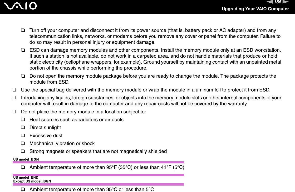 186nNUpgrading Your VAIO Computer❑Turn off your computer and disconnect it from its power source (that is, battery pack or AC adapter) and from any telecommunication links, networks, or modems before you remove any cover or panel from the computer. Failure to do so may result in personal injury or equipment damage.❑ESD can damage memory modules and other components. Install the memory module only at an ESD workstation. If such a station is not available, do not work in a carpeted area, and do not handle materials that produce or hold static electricity (cellophane wrappers, for example). Ground yourself by maintaining contact with an unpainted metal portion of the chassis while performing the procedure.❑Do not open the memory module package before you are ready to change the module. The package protects the module from ESD.❑Use the special bag delivered with the memory module or wrap the module in aluminum foil to protect it from ESD.❑Introducing any liquids, foreign substances, or objects into the memory module slots or other internal components of your computer will result in damage to the computer and any repair costs will not be covered by the warranty.❑Do not place the memory module in a location subject to:❑Heat sources such as radiators or air ducts❑Direct sunlight❑Excessive dust❑Mechanical vibration or shock❑Strong magnets or speakers that are not magnetically shieldedUS model_BGN❑Ambient temperature of more than 95°F (35°C) or less than 41°F (5°C)US model_ENDExcept US model_BGN❑Ambient temperature of more than 35°C or less than 5°C