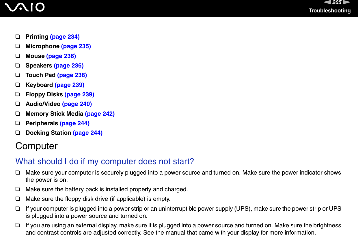 205nNTroubleshooting❑Printing (page 234)❑Microphone (page 235)❑Mouse (page 236)❑Speakers (page 236)❑Touch Pad (page 238)❑Keyboard (page 239)❑Floppy Disks (page 239)❑Audio/Video (page 240)❑Memory Stick Media (page 242)❑Peripherals (page 244)❑Docking Station (page 244)ComputerWhat should I do if my computer does not start?❑Make sure your computer is securely plugged into a power source and turned on. Make sure the power indicator shows the power is on.❑Make sure the battery pack is installed properly and charged.❑Make sure the floppy disk drive (if applicable) is empty.❑If your computer is plugged into a power strip or an uninterruptible power supply (UPS), make sure the power strip or UPS is plugged into a power source and turned on.❑If you are using an external display, make sure it is plugged into a power source and turned on. Make sure the brightness and contrast controls are adjusted correctly. See the manual that came with your display for more information.