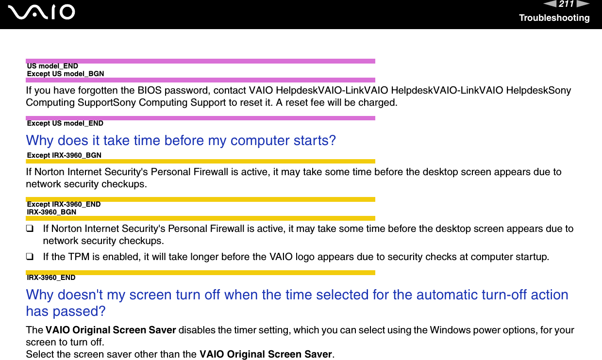 211nNTroubleshootingUS model_ENDExcept US model_BGNIf you have forgotten the BIOS password, contact VAIO HelpdeskVAIO-LinkVAIO HelpdeskVAIO-LinkVAIO HelpdeskSony Computing SupportSony Computing Support to reset it. A reset fee will be charged.Except US model_END Why does it take time before my computer starts?Except IRX-3960_BGNIf Norton Internet Security&apos;s Personal Firewall is active, it may take some time before the desktop screen appears due to network security checkups.Except IRX-3960_ENDIRX-3960_BGN❑If Norton Internet Security&apos;s Personal Firewall is active, it may take some time before the desktop screen appears due to network security checkups.❑If the TPM is enabled, it will take longer before the VAIO logo appears due to security checks at computer startup.IRX-3960_END Why doesn&apos;t my screen turn off when the time selected for the automatic turn-off action has passed?The VAIO Original Screen Saver disables the timer setting, which you can select using the Windows power options, for your screen to turn off.Select the screen saver other than the VAIO Original Screen Saver. 