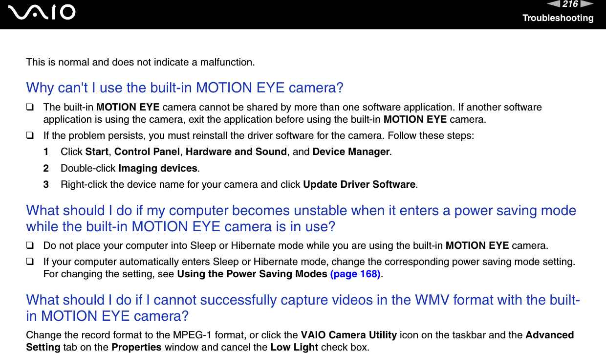216nNTroubleshootingThis is normal and does not indicate a malfunction. Why can&apos;t I use the built-in MOTION EYE camera?❑The built-in MOTION EYE camera cannot be shared by more than one software application. If another software application is using the camera, exit the application before using the built-in MOTION EYE camera.❑If the problem persists, you must reinstall the driver software for the camera. Follow these steps:1Click Start, Control Panel, Hardware and Sound, and Device Manager.2Double-click Imaging devices.3Right-click the device name for your camera and click Update Driver Software. What should I do if my computer becomes unstable when it enters a power saving mode while the built-in MOTION EYE camera is in use?❑Do not place your computer into Sleep or Hibernate mode while you are using the built-in MOTION EYE camera.❑If your computer automatically enters Sleep or Hibernate mode, change the corresponding power saving mode setting. For changing the setting, see Using the Power Saving Modes (page 168). What should I do if I cannot successfully capture videos in the WMV format with the built-in MOTION EYE camera?Change the record format to the MPEG-1 format, or click the VAIO Camera Utility icon on the taskbar and the Advanced Setting tab on the Properties window and cancel the Low Light check box.  