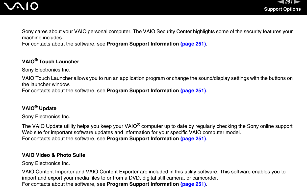 261nNSupport OptionsSony cares about your VAIO personal computer. The VAIO Security Center highlights some of the security features your machine includes.For contacts about the software, see Program Support Information (page 251).VAIO® Touch LauncherSony Electronics Inc.VAIO Touch Launcher allows you to run an application program or change the sound/display settings with the buttons on the launcher window.For contacts about the software, see Program Support Information (page 251).VAIO® UpdateSony Electronics Inc.The VAIO Update utility helps you keep your VAIO® computer up to date by regularly checking the Sony online support Web site for important software updates and information for your specific VAIO computer model.For contacts about the software, see Program Support Information (page 251).VAIO Video &amp; Photo SuiteSony Electronics Inc.VAIO Content Importer and VAIO Content Exporter are included in this utility software. This software enables you to import and export your media files to or from a DVD, digital still camera, or camcorder.For contacts about the software, see Program Support Information (page 251).