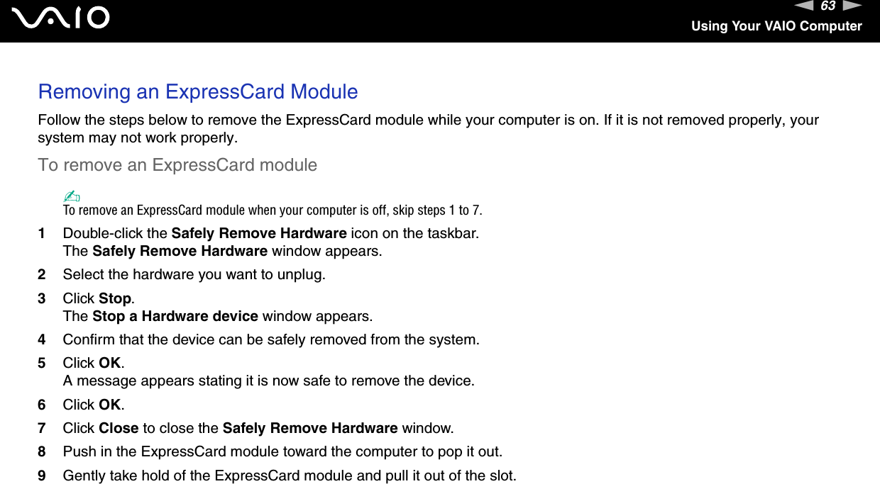 63nNUsing Your VAIO ComputerRemoving an ExpressCard ModuleFollow the steps below to remove the ExpressCard module while your computer is on. If it is not removed properly, your system may not work properly.To remove an ExpressCard module✍To remove an ExpressCard module when your computer is off, skip steps 1 to 7.1Double-click the Safely Remove Hardware icon on the taskbar.The Safely Remove Hardware window appears.2Select the hardware you want to unplug.3Click Stop.The Stop a Hardware device window appears.4Confirm that the device can be safely removed from the system.5Click OK.A message appears stating it is now safe to remove the device.6Click OK.7Click Close to close the Safely Remove Hardware window.8Push in the ExpressCard module toward the computer to pop it out.9Gently take hold of the ExpressCard module and pull it out of the slot.  