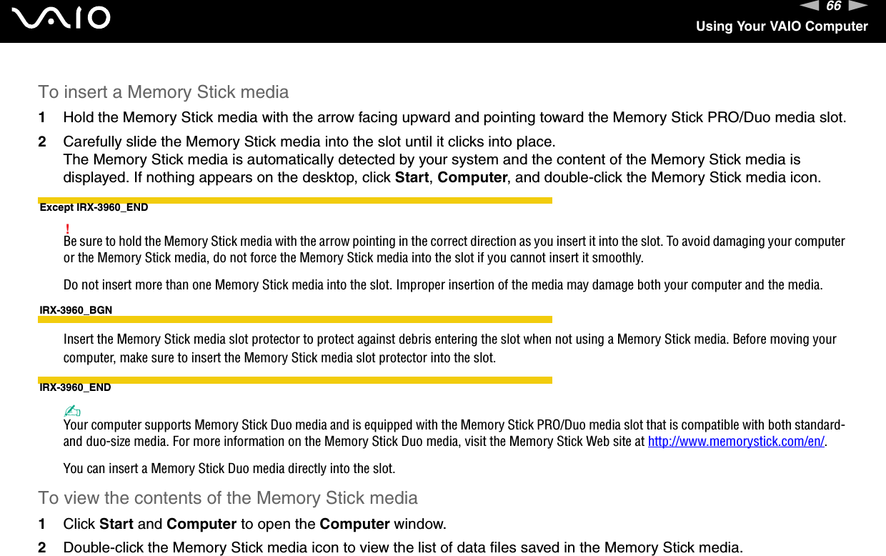 66nNUsing Your VAIO ComputerTo insert a Memory Stick media1Hold the Memory Stick media with the arrow facing upward and pointing toward the Memory Stick PRO/Duo media slot.2Carefully slide the Memory Stick media into the slot until it clicks into place.The Memory Stick media is automatically detected by your system and the content of the Memory Stick media is displayed. If nothing appears on the desktop, click Start, Computer, and double-click the Memory Stick media icon.Except IRX-3960_END!Be sure to hold the Memory Stick media with the arrow pointing in the correct direction as you insert it into the slot. To avoid damaging your computer or the Memory Stick media, do not force the Memory Stick media into the slot if you cannot insert it smoothly.Do not insert more than one Memory Stick media into the slot. Improper insertion of the media may damage both your computer and the media.IRX-3960_BGNInsert the Memory Stick media slot protector to protect against debris entering the slot when not using a Memory Stick media. Before moving your computer, make sure to insert the Memory Stick media slot protector into the slot.IRX-3960_END✍Your computer supports Memory Stick Duo media and is equipped with the Memory Stick PRO/Duo media slot that is compatible with both standard- and duo-size media. For more information on the Memory Stick Duo media, visit the Memory Stick Web site at http://www.memorystick.com/en/.You can insert a Memory Stick Duo media directly into the slot.To view the contents of the Memory Stick media1Click Start and Computer to open the Computer window. 2Double-click the Memory Stick media icon to view the list of data files saved in the Memory Stick media.