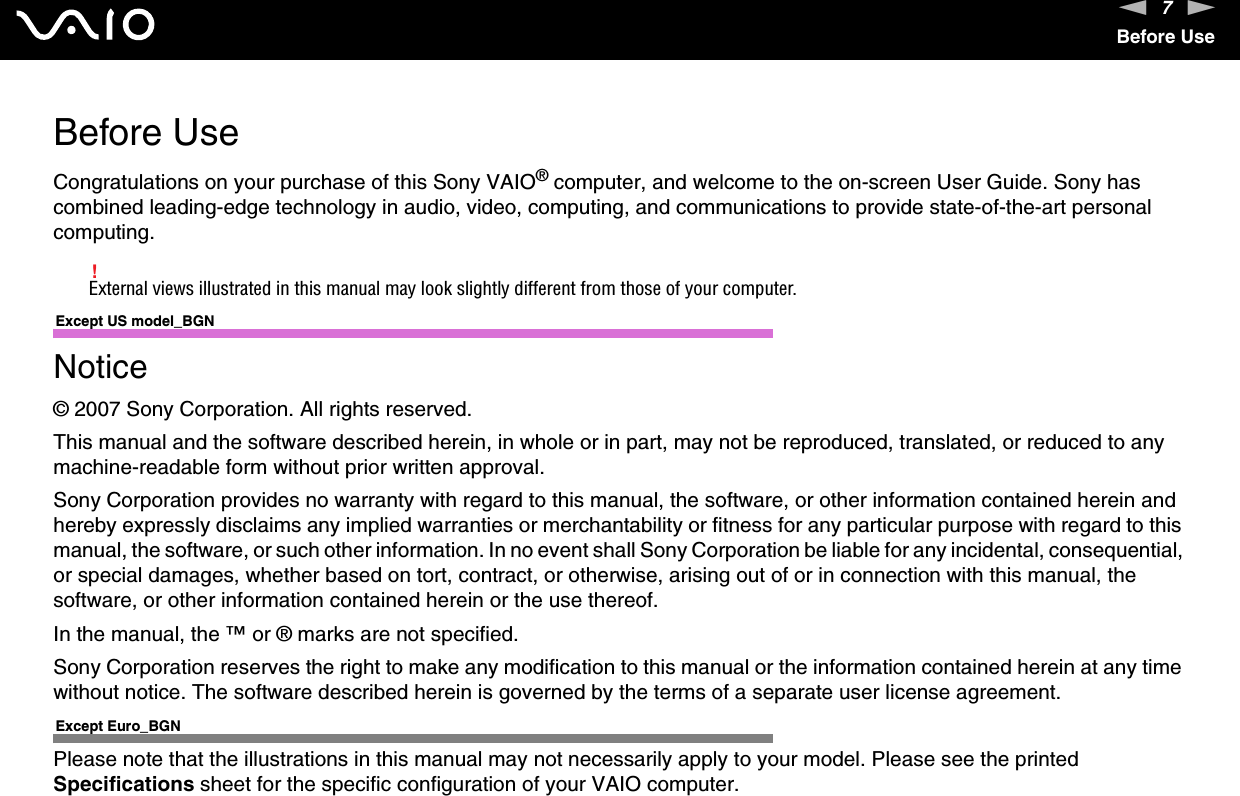 7nNBefore UseBefore UseCongratulations on your purchase of this Sony VAIO® computer, and welcome to the on-screen User Guide. Sony has combined leading-edge technology in audio, video, computing, and communications to provide state-of-the-art personal computing.!External views illustrated in this manual may look slightly different from those of your computer.Except US model_BGNNotice© 2007 Sony Corporation. All rights reserved.This manual and the software described herein, in whole or in part, may not be reproduced, translated, or reduced to any machine-readable form without prior written approval.Sony Corporation provides no warranty with regard to this manual, the software, or other information contained herein and hereby expressly disclaims any implied warranties or merchantability or fitness for any particular purpose with regard to this manual, the software, or such other information. In no event shall Sony Corporation be liable for any incidental, consequential, or special damages, whether based on tort, contract, or otherwise, arising out of or in connection with this manual, the software, or other information contained herein or the use thereof.In the manual, the ™ or ® marks are not specified.Sony Corporation reserves the right to make any modification to this manual or the information contained herein at any time without notice. The software described herein is governed by the terms of a separate user license agreement.Except Euro_BGNPlease note that the illustrations in this manual may not necessarily apply to your model. Please see the printed Specifications sheet for the specific configuration of your VAIO computer.