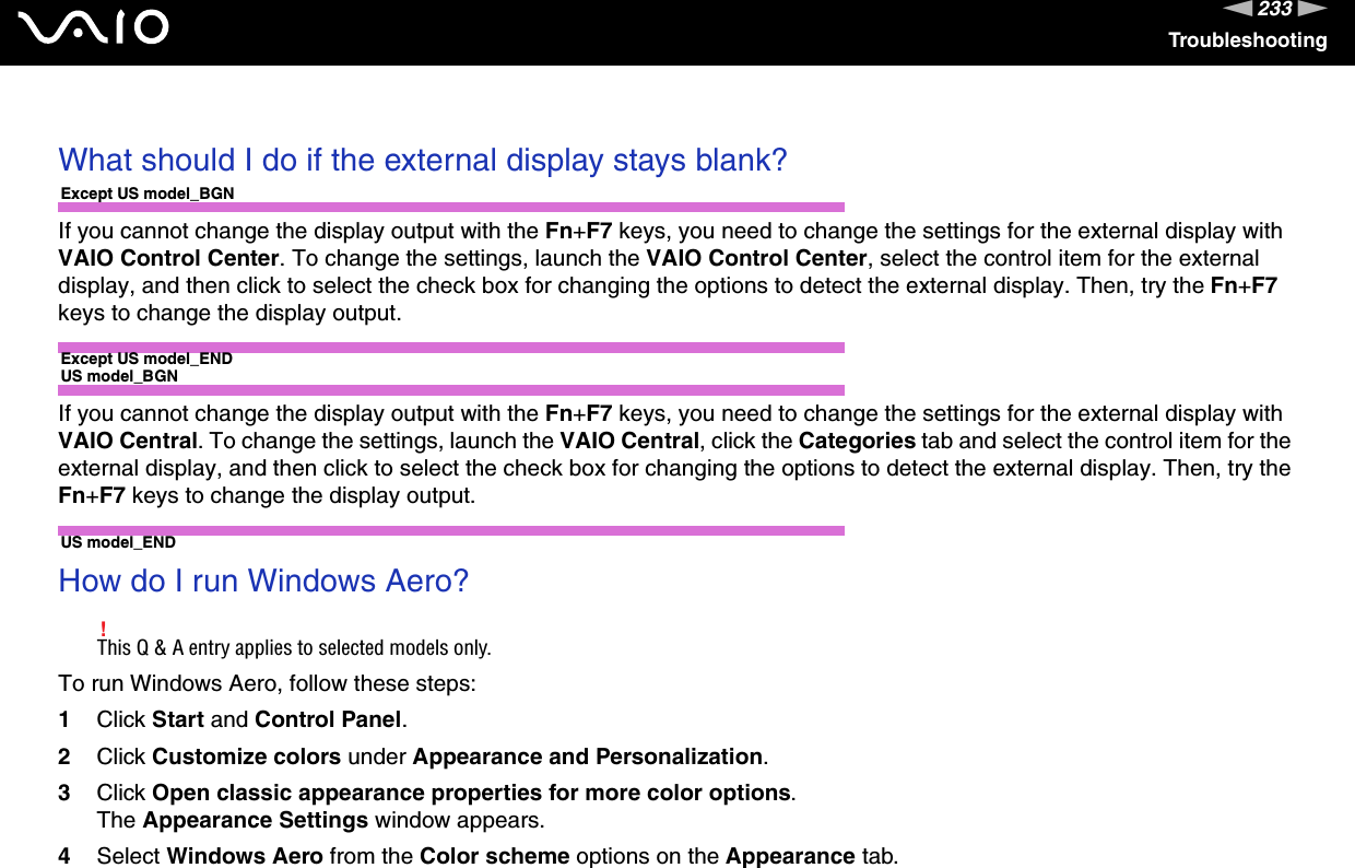 233nNTroubleshooting What should I do if the external display stays blank?Except US model_BGNIf you cannot change the display output with the Fn+F7 keys, you need to change the settings for the external display with VAIO Control Center. To change the settings, launch the VAIO Control Center, select the control item for the external display, and then click to select the check box for changing the options to detect the external display. Then, try the Fn+F7 keys to change the display output.Except US model_ENDUS model_BGNIf you cannot change the display output with the Fn+F7 keys, you need to change the settings for the external display with VAIO Central. To change the settings, launch the VAIO Central, click the Categories tab and select the control item for the external display, and then click to select the check box for changing the options to detect the external display. Then, try the Fn+F7 keys to change the display output.US model_END How do I run Windows Aero?!This Q &amp; A entry applies to selected models only.To run Windows Aero, follow these steps:1Click Start and Control Panel.2Click Customize colors under Appearance and Personalization.3Click Open classic appearance properties for more color options.The Appearance Settings window appears.4Select Windows Aero from the Color scheme options on the Appearance tab.