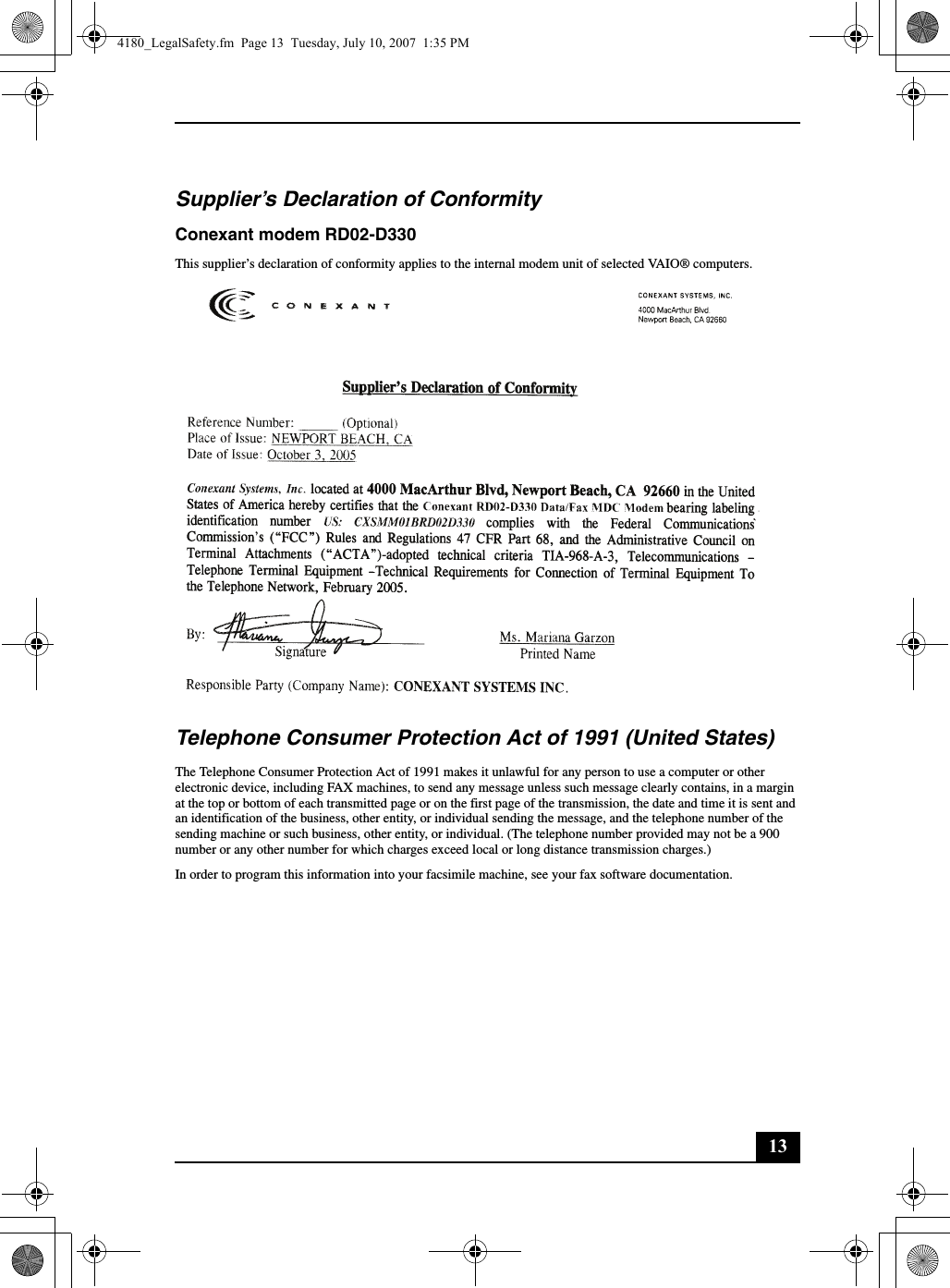 13Supplier’s Declaration of ConformityConexant modem RD02-D330This supplier’s declaration of conformity applies to the internal modem unit of selected VAIO® computers.Telephone Consumer Protection Act of 1991 (United States) The Telephone Consumer Protection Act of 1991 makes it unlawful for any person to use a computer or other electronic device, including FAX machines, to send any message unless such message clearly contains, in a margin at the top or bottom of each transmitted page or on the first page of the transmission, the date and time it is sent and an identification of the business, other entity, or individual sending the message, and the telephone number of the sending machine or such business, other entity, or individual. (The telephone number provided may not be a 900 number or any other number for which charges exceed local or long distance transmission charges.)In order to program this information into your facsimile machine, see your fax software documentation.4180_LegalSafety.fm  Page 13  Tuesday, July 10, 2007  1:35 PM