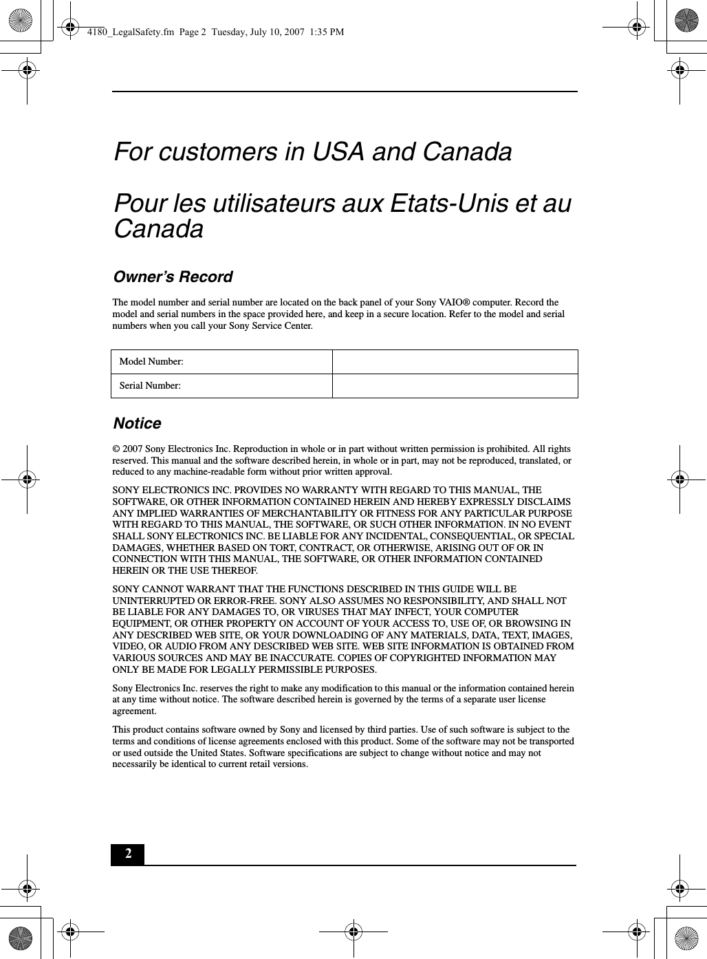 2For customers in USA and CanadaPour les utilisateurs aux Etats-Unis et au CanadaOwner’s RecordThe model number and serial number are located on the back panel of your Sony VAIO® computer. Record the model and serial numbers in the space provided here, and keep in a secure location. Refer to the model and serial numbers when you call your Sony Service Center.Notice© 2007 Sony Electronics Inc. Reproduction in whole or in part without written permission is prohibited. All rights reserved. This manual and the software described herein, in whole or in part, may not be reproduced, translated, or reduced to any machine-readable form without prior written approval.SONY ELECTRONICS INC. PROVIDES NO WARRANTY WITH REGARD TO THIS MANUAL, THE SOFTWARE, OR OTHER INFORMATION CONTAINED HEREIN AND HEREBY EXPRESSLY DISCLAIMS ANY IMPLIED WARRANTIES OF MERCHANTABILITY OR FITNESS FOR ANY PARTICULAR PURPOSE WITH REGARD TO THIS MANUAL, THE SOFTWARE, OR SUCH OTHER INFORMATION. IN NO EVENT SHALL SONY ELECTRONICS INC. BE LIABLE FOR ANY INCIDENTAL, CONSEQUENTIAL, OR SPECIAL DAMAGES, WHETHER BASED ON TORT, CONTRACT, OR OTHERWISE, ARISING OUT OF OR IN CONNECTION WITH THIS MANUAL, THE SOFTWARE, OR OTHER INFORMATION CONTAINED HEREIN OR THE USE THEREOF.SONY CANNOT WARRANT THAT THE FUNCTIONS DESCRIBED IN THIS GUIDE WILL BE UNINTERRUPTED OR ERROR-FREE. SONY ALSO ASSUMES NO RESPONSIBILITY, AND SHALL NOT BE LIABLE FOR ANY DAMAGES TO, OR VIRUSES THAT MAY INFECT, YOUR COMPUTER EQUIPMENT, OR OTHER PROPERTY ON ACCOUNT OF YOUR ACCESS TO, USE OF, OR BROWSING IN ANY DESCRIBED WEB SITE, OR YOUR DOWNLOADING OF ANY MATERIALS, DATA, TEXT, IMAGES, VIDEO, OR AUDIO FROM ANY DESCRIBED WEB SITE. WEB SITE INFORMATION IS OBTAINED FROM VARIOUS SOURCES AND MAY BE INACCURATE. COPIES OF COPYRIGHTED INFORMATION MAY ONLY BE MADE FOR LEGALLY PERMISSIBLE PURPOSES.Sony Electronics Inc. reserves the right to make any modification to this manual or the information contained herein at any time without notice. The software described herein is governed by the terms of a separate user license agreement.This product contains software owned by Sony and licensed by third parties. Use of such software is subject to the terms and conditions of license agreements enclosed with this product. Some of the software may not be transported or used outside the United States. Software specifications are subject to change without notice and may not necessarily be identical to current retail versions.Model Number:Serial Number:4180_LegalSafety.fm  Page 2  Tuesday, July 10, 2007  1:35 PM