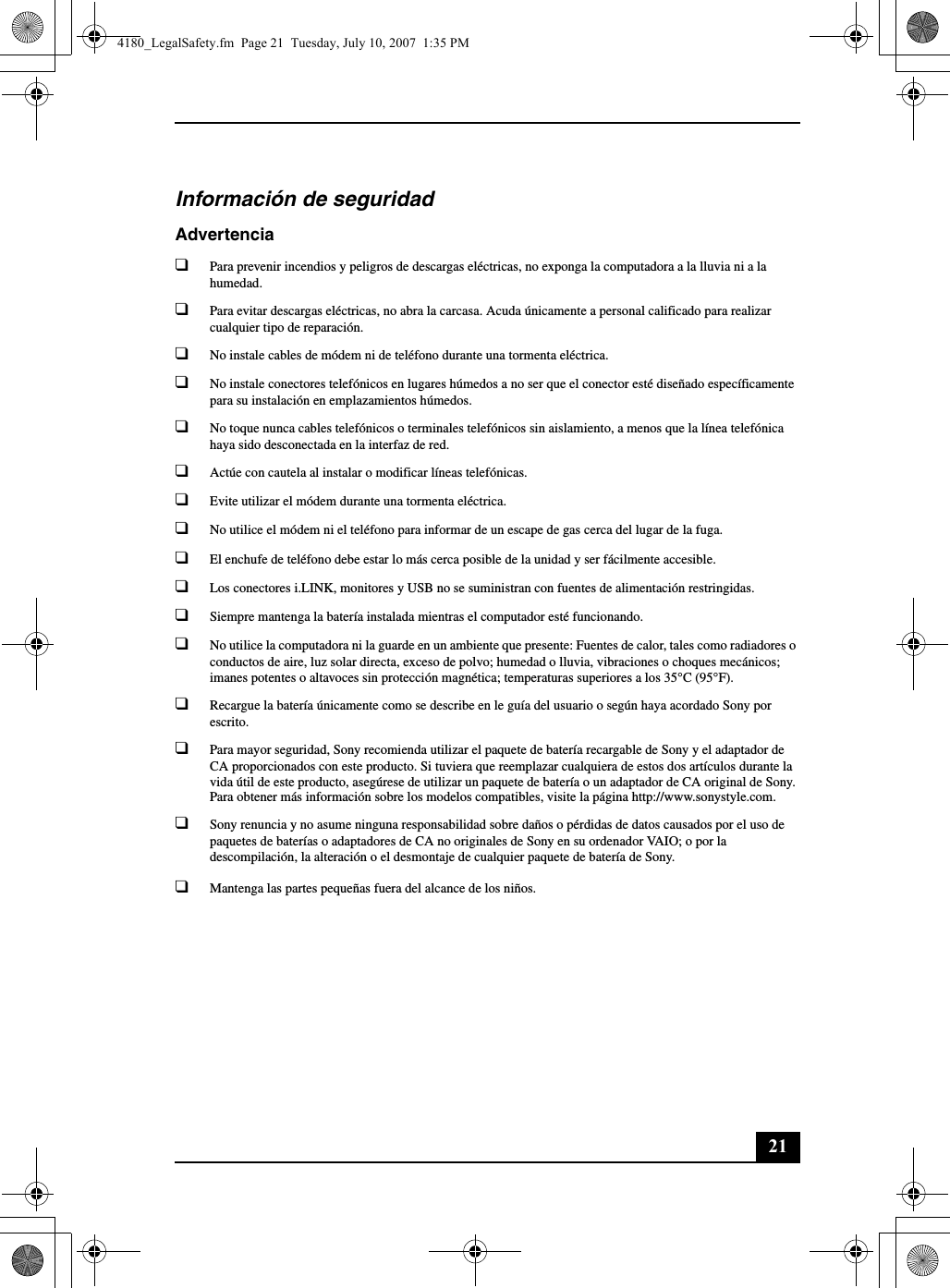 21Información de seguridadAdvertencia❑Para prevenir incendios y peligros de descargas eléctricas, no exponga la computadora a la lluvia ni a la humedad.❑Para evitar descargas eléctricas, no abra la carcasa. Acuda únicamente a personal calificado para realizar cualquier tipo de reparación.❑No instale cables de módem ni de teléfono durante una tormenta eléctrica.❑No instale conectores telefónicos en lugares húmedos a no ser que el conector esté diseñado específicamente para su instalación en emplazamientos húmedos.❑No toque nunca cables telefónicos o terminales telefónicos sin aislamiento, a menos que la línea telefónica haya sido desconectada en la interfaz de red.❑Actúe con cautela al instalar o modificar líneas telefónicas.❑Evite utilizar el módem durante una tormenta eléctrica. ❑No utilice el módem ni el teléfono para informar de un escape de gas cerca del lugar de la fuga.❑El enchufe de teléfono debe estar lo más cerca posible de la unidad y ser fácilmente accesible.❑Los conectores i.LINK, monitores y USB no se suministran con fuentes de alimentación restringidas.❑Siempre mantenga la batería instalada mientras el computador esté funcionando.❑No utilice la computadora ni la guarde en un ambiente que presente: Fuentes de calor, tales como radiadores o conductos de aire, luz solar directa, exceso de polvo; humedad o lluvia, vibraciones o choques mecánicos; imanes potentes o altavoces sin protección magnética; temperaturas superiores a los 35°C (95°F).❑Recargue la batería únicamente como se describe en le guía del usuario o según haya acordado Sony por escrito.❑Para mayor seguridad, Sony recomienda utilizar el paquete de batería recargable de Sony y el adaptador de CA proporcionados con este producto. Si tuviera que reemplazar cualquiera de estos dos artículos durante la vida útil de este producto, asegúrese de utilizar un paquete de batería o un adaptador de CA original de Sony. Para obtener más información sobre los modelos compatibles, visite la página http://www.sonystyle.com.❑Sony renuncia y no asume ninguna responsabilidad sobre daños o pérdidas de datos causados por el uso de paquetes de baterías o adaptadores de CA no originales de Sony en su ordenador VAIO; o por la descompilación, la alteración o el desmontaje de cualquier paquete de batería de Sony.❑Mantenga las partes pequeñas fuera del alcance de los niños.4180_LegalSafety.fm  Page 21  Tuesday, July 10, 2007  1:35 PM