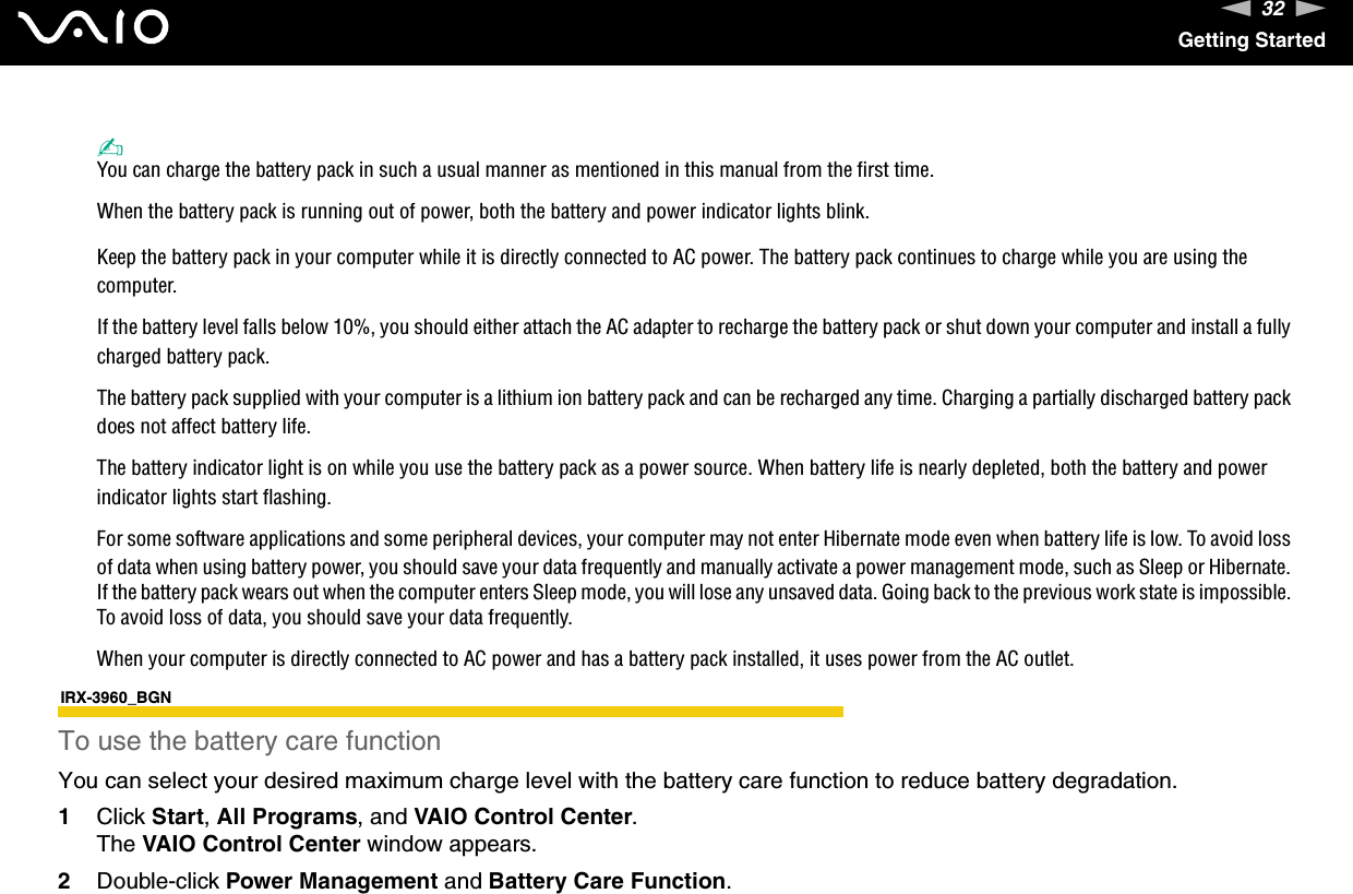 32nNGetting Started✍You can charge the battery pack in such a usual manner as mentioned in this manual from the first time.When the battery pack is running out of power, both the battery and power indicator lights blink.Keep the battery pack in your computer while it is directly connected to AC power. The battery pack continues to charge while you are using the computer.If the battery level falls below 10%, you should either attach the AC adapter to recharge the battery pack or shut down your computer and install a fully charged battery pack.The battery pack supplied with your computer is a lithium ion battery pack and can be recharged any time. Charging a partially discharged battery pack does not affect battery life.The battery indicator light is on while you use the battery pack as a power source. When battery life is nearly depleted, both the battery and power indicator lights start flashing.For some software applications and some peripheral devices, your computer may not enter Hibernate mode even when battery life is low. To avoid loss of data when using battery power, you should save your data frequently and manually activate a power management mode, such as Sleep or Hibernate. If the battery pack wears out when the computer enters Sleep mode, you will lose any unsaved data. Going back to the previous work state is impossible. To avoid loss of data, you should save your data frequently.When your computer is directly connected to AC power and has a battery pack installed, it uses power from the AC outlet.IRX-3960_BGNTo use the battery care functionYou can select your desired maximum charge level with the battery care function to reduce battery degradation.1Click Start, All Programs, and VAIO Control Center.The VAIO Control Center window appears.2Double-click Power Management and Battery Care Function.
