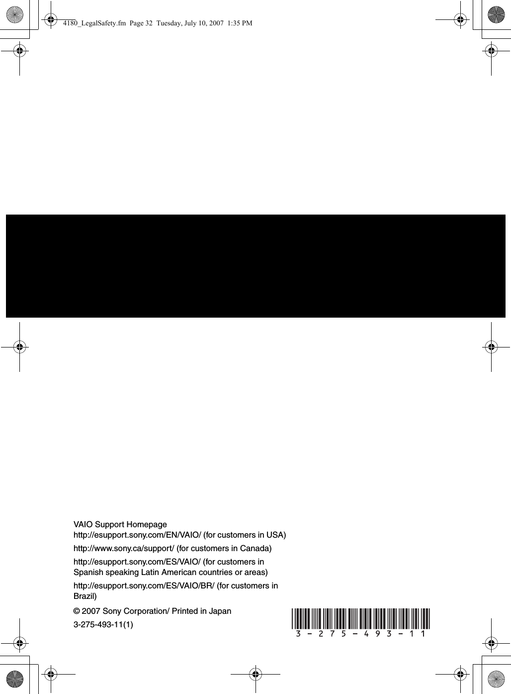 © 2007 Sony Corporation/ Printed in Japan3-275-493-11(1)VAIO Support Homepagehttp://esupport.sony.com/EN/VAIO/ (for customers in USA)http://www.sony.ca/support/ (for customers in Canada)http://esupport.sony.com/ES/VAIO/ (for customers in Spanish speaking Latin American countries or areas)http://esupport.sony.com/ES/VAIO/BR/ (for customers in Brazil) 4180_LegalSafety.fm  Page 32  Tuesday, July 10, 2007  1:35 PM