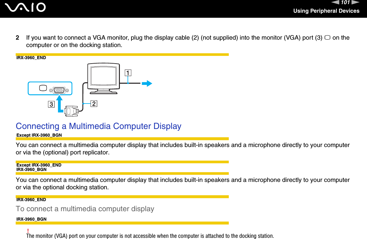 101nNUsing Peripheral Devices2If you want to connect a VGA monitor, plug the display cable (2) (not supplied) into the monitor (VGA) port (3) a on the computer or on the docking station.IRX-3960_END Connecting a Multimedia Computer DisplayExcept IRX-3960_BGNYou can connect a multimedia computer display that includes built-in speakers and a microphone directly to your computer or via the (optional) port replicator.Except IRX-3960_ENDIRX-3960_BGNYou can connect a multimedia computer display that includes built-in speakers and a microphone directly to your computer or via the optional docking station.IRX-3960_ENDTo connect a multimedia computer displayIRX-3960_BGN!The monitor (VGA) port on your computer is not accessible when the computer is attached to the docking station.