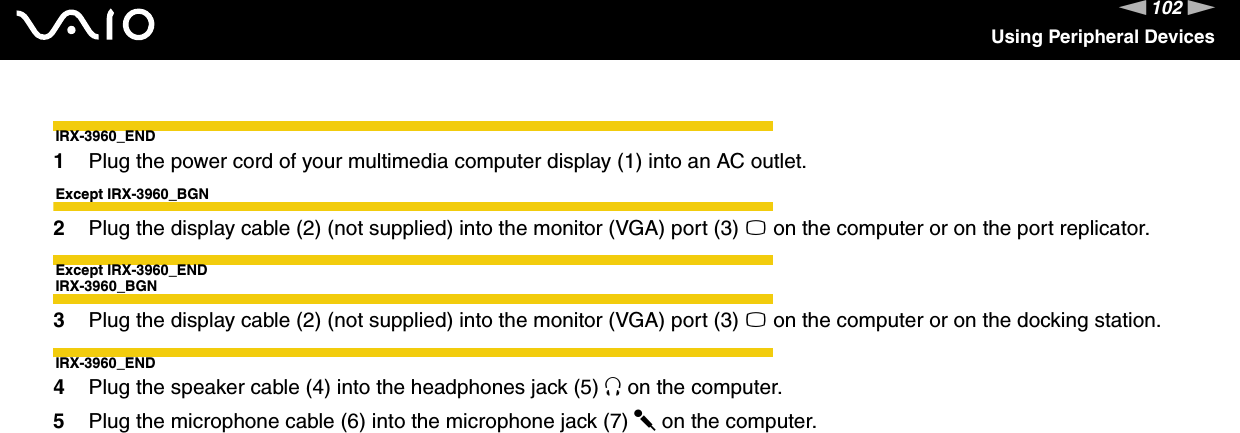 102nNUsing Peripheral DevicesIRX-3960_END1Plug the power cord of your multimedia computer display (1) into an AC outlet.Except IRX-3960_BGN2Plug the display cable (2) (not supplied) into the monitor (VGA) port (3) a on the computer or on the port replicator.Except IRX-3960_ENDIRX-3960_BGN3Plug the display cable (2) (not supplied) into the monitor (VGA) port (3) a on the computer or on the docking station.IRX-3960_END4Plug the speaker cable (4) into the headphones jack (5) i on the computer.5Plug the microphone cable (6) into the microphone jack (7) m on the computer.