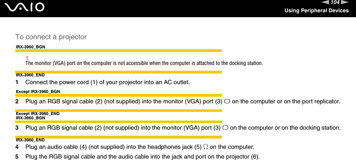 104nNUsing Peripheral DevicesTo connect a projectorIRX-3960_BGN!The monitor (VGA) port on the computer is not accessible when the computer is attached to the docking station.IRX-3960_END1Connect the power cord (1) of your projector into an AC outlet.Except IRX-3960_BGN2Plug an RGB signal cable (2) (not supplied) into the monitor (VGA) port (3) a on the computer or on the port replicator.Except IRX-3960_ENDIRX-3960_BGN3Plug an RGB signal cable (2) (not supplied) into the monitor (VGA) port (3) a on the computer or on the docking station.IRX-3960_END4Plug an audio cable (4) (not supplied) into the headphones jack (5) i on the computer.5Plug the RGB signal cable and the audio cable into the jack and port on the projector (6).