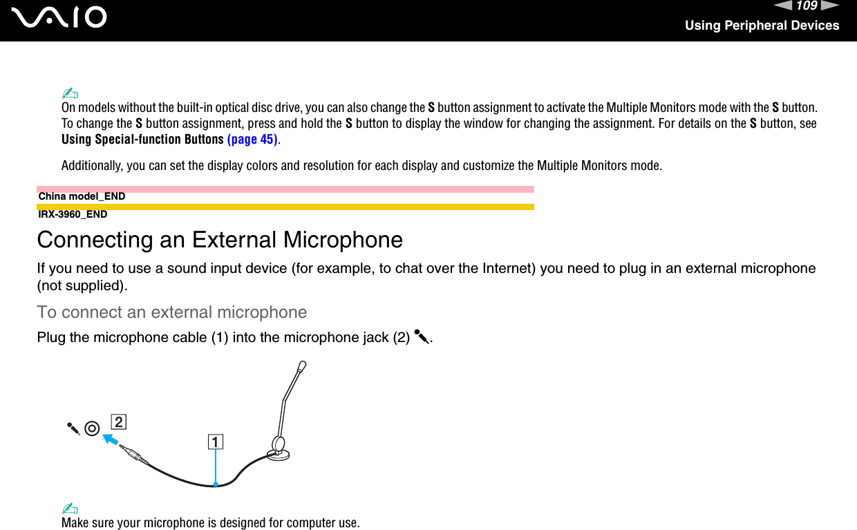 109nNUsing Peripheral Devices✍On models without the built-in optical disc drive, you can also change the S button assignment to activate the Multiple Monitors mode with the S button. To change the S button assignment, press and hold the S button to display the window for changing the assignment. For details on the S button, see Using Special-function Buttons (page 45).Additionally, you can set the display colors and resolution for each display and customize the Multiple Monitors mode.China model_ENDIRX-3960_END Connecting an External MicrophoneIf you need to use a sound input device (for example, to chat over the Internet) you need to plug in an external microphone (not supplied).To connect an external microphonePlug the microphone cable (1) into the microphone jack (2) m.✍Make sure your microphone is designed for computer use. 