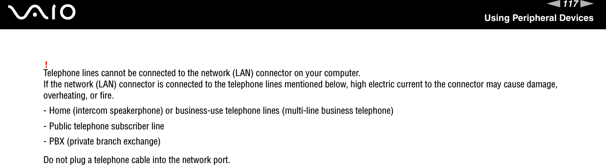 117nNUsing Peripheral Devices!Telephone lines cannot be connected to the network (LAN) connector on your computer.If the network (LAN) connector is connected to the telephone lines mentioned below, high electric current to the connector may cause damage, overheating, or fire.- Home (intercom speakerphone) or business-use telephone lines (multi-line business telephone)- Public telephone subscriber line- PBX (private branch exchange)Do not plug a telephone cable into the network port. 