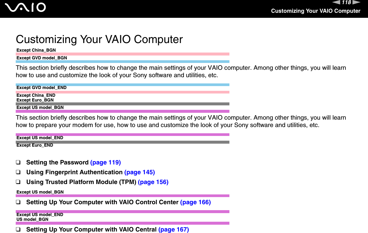 118nNCustomizing Your VAIO ComputerCustomizing Your VAIO ComputerExcept China_BGNExcept GVD model_BGNThis section briefly describes how to change the main settings of your VAIO computer. Among other things, you will learn how to use and customize the look of your Sony software and utilities, etc.Except GVD model_ENDExcept China_ENDExcept Euro_BGNExcept US model_BGNThis section briefly describes how to change the main settings of your VAIO computer. Among other things, you will learn how to prepare your modem for use, how to use and customize the look of your Sony software and utilities, etc.Except US model_ENDExcept Euro_END❑Setting the Password (page 119)❑Using Fingerprint Authentication (page 145)❑Using Trusted Platform Module (TPM) (page 156)Except US model_BGN❑Setting Up Your Computer with VAIO Control Center (page 166)Except US model_ENDUS model_BGN❑Setting Up Your Computer with VAIO Central (page 167)