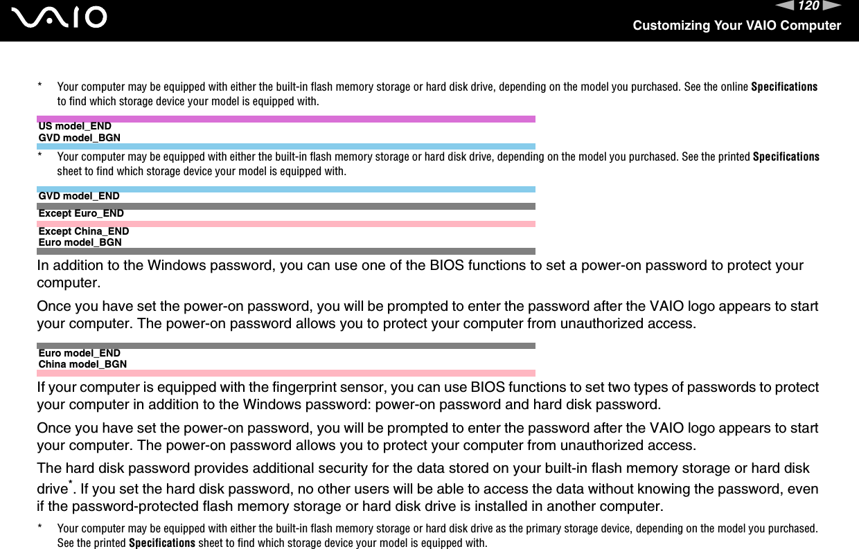 120nNCustomizing Your VAIO Computer* Your computer may be equipped with either the built-in flash memory storage or hard disk drive, depending on the model you purchased. See the online Specifications to find which storage device your model is equipped with.US model_ENDGVD model_BGN* Your computer may be equipped with either the built-in flash memory storage or hard disk drive, depending on the model you purchased. See the printed Specifications sheet to find which storage device your model is equipped with.GVD model_ENDExcept Euro_ENDExcept China_ENDEuro model_BGNIn addition to the Windows password, you can use one of the BIOS functions to set a power-on password to protect your computer.Once you have set the power-on password, you will be prompted to enter the password after the VAIO logo appears to start your computer. The power-on password allows you to protect your computer from unauthorized access.Euro model_ENDChina model_BGNIf your computer is equipped with the fingerprint sensor, you can use BIOS functions to set two types of passwords to protect your computer in addition to the Windows password: power-on password and hard disk password.Once you have set the power-on password, you will be prompted to enter the password after the VAIO logo appears to start your computer. The power-on password allows you to protect your computer from unauthorized access.The hard disk password provides additional security for the data stored on your built-in flash memory storage or hard disk drive*. If you set the hard disk password, no other users will be able to access the data without knowing the password, even if the password-protected flash memory storage or hard disk drive is installed in another computer.* Your computer may be equipped with either the built-in flash memory storage or hard disk drive as the primary storage device, depending on the model you purchased. See the printed Specifications sheet to find which storage device your model is equipped with.