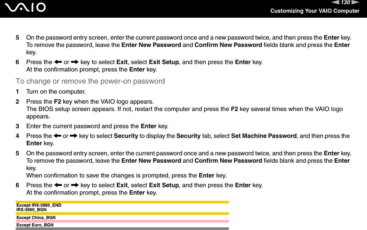 130nNCustomizing Your VAIO Computer5On the password entry screen, enter the current password once and a new password twice, and then press the Enter key.To remove the password, leave the Enter New Password and Confirm New Password fields blank and press the Enter key.6Press the &lt; or , key to select Exit, select Exit Setup, and then press the Enter key.At the confirmation prompt, press the Enter key.To change or remove the power-on password1Turn on the computer.2Press the F2 key when the VAIO logo appears.The BIOS setup screen appears. If not, restart the computer and press the F2 key several times when the VAIO logo appears.3Enter the current password and press the Enter key.4Press the &lt; or , key to select Security to display the Security tab, select Set Machine Password, and then press the Enter key.5On the password entry screen, enter the current password once and a new password twice, and then press the Enter key.To remove the password, leave the Enter New Password and Confirm New Password fields blank and press the Enter key.When confirmation to save the changes is prompted, press the Enter key.6Press the &lt; or , key to select Exit, select Exit Setup, and then press the Enter key.At the confirmation prompt, press the Enter key.Except IRX-3960_ENDIRX-3960_BGNExcept China_BGNExcept Euro_BGN