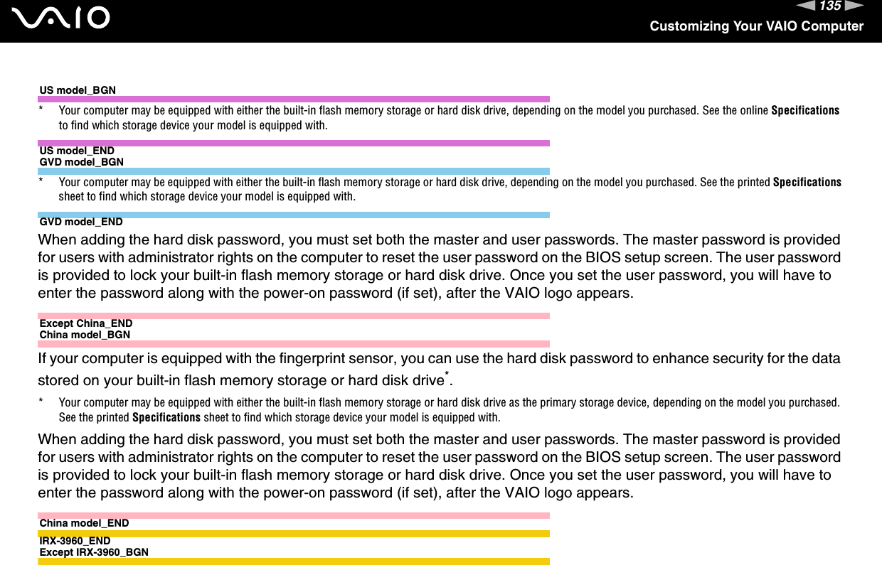 135nNCustomizing Your VAIO ComputerUS model_BGN* Your computer may be equipped with either the built-in flash memory storage or hard disk drive, depending on the model you purchased. See the online Specifications to find which storage device your model is equipped with.US model_ENDGVD model_BGN* Your computer may be equipped with either the built-in flash memory storage or hard disk drive, depending on the model you purchased. See the printed Specifications sheet to find which storage device your model is equipped with.GVD model_ENDWhen adding the hard disk password, you must set both the master and user passwords. The master password is provided for users with administrator rights on the computer to reset the user password on the BIOS setup screen. The user password is provided to lock your built-in flash memory storage or hard disk drive. Once you set the user password, you will have to enter the password along with the power-on password (if set), after the VAIO logo appears.Except China_ENDChina model_BGNIf your computer is equipped with the fingerprint sensor, you can use the hard disk password to enhance security for the data stored on your built-in flash memory storage or hard disk drive*.* Your computer may be equipped with either the built-in flash memory storage or hard disk drive as the primary storage device, depending on the model you purchased. See the printed Specifications sheet to find which storage device your model is equipped with.When adding the hard disk password, you must set both the master and user passwords. The master password is provided for users with administrator rights on the computer to reset the user password on the BIOS setup screen. The user password is provided to lock your built-in flash memory storage or hard disk drive. Once you set the user password, you will have to enter the password along with the power-on password (if set), after the VAIO logo appears.China model_ENDIRX-3960_ENDExcept IRX-3960_BGN