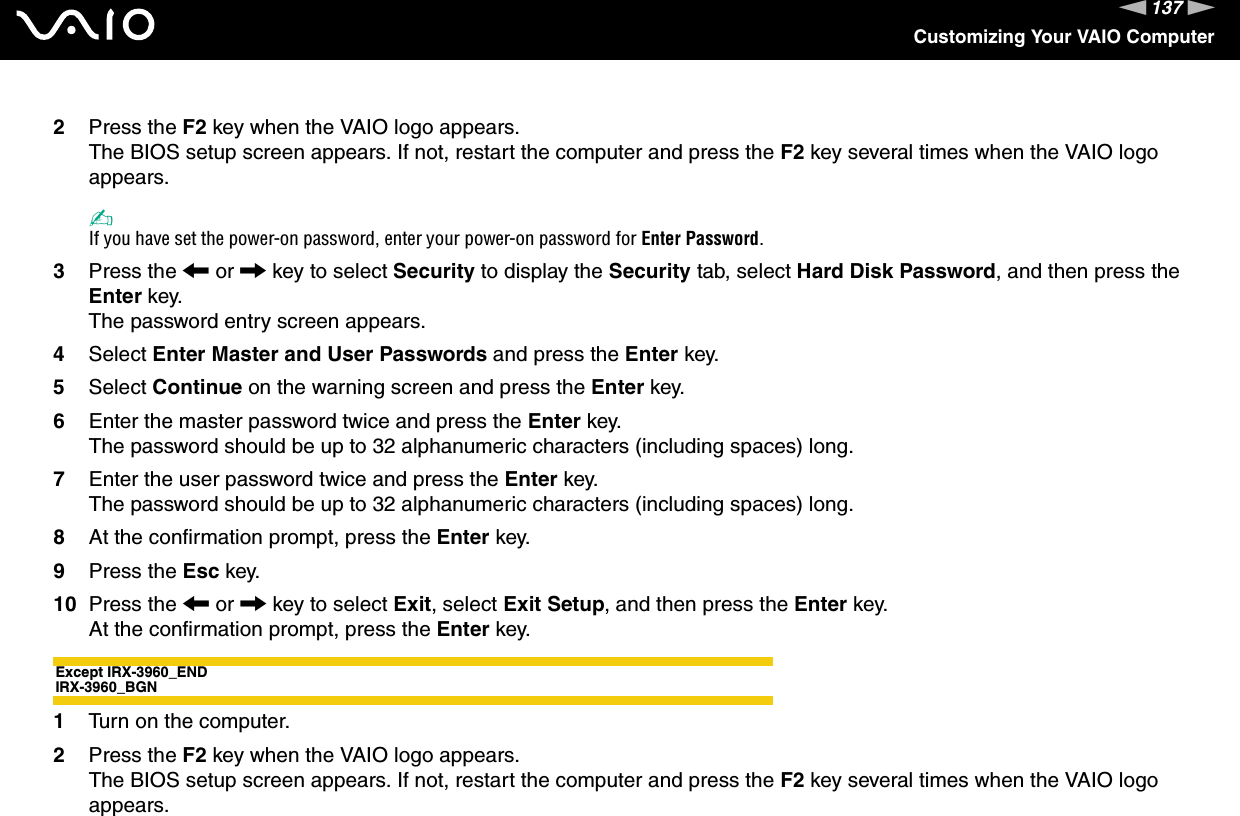 137nNCustomizing Your VAIO Computer2Press the F2 key when the VAIO logo appears.The BIOS setup screen appears. If not, restart the computer and press the F2 key several times when the VAIO logo appears.✍If you have set the power-on password, enter your power-on password for Enter Password.3Press the &lt; or , key to select Security to display the Security tab, select Hard Disk Password, and then press the Enter key.The password entry screen appears.4Select Enter Master and User Passwords and press the Enter key.5Select Continue on the warning screen and press the Enter key.6Enter the master password twice and press the Enter key.The password should be up to 32 alphanumeric characters (including spaces) long.7Enter the user password twice and press the Enter key.The password should be up to 32 alphanumeric characters (including spaces) long.8At the confirmation prompt, press the Enter key.9Press the Esc key.10 Press the &lt; or , key to select Exit, select Exit Setup, and then press the Enter key.At the confirmation prompt, press the Enter key.Except IRX-3960_ENDIRX-3960_BGN1Turn on the computer.2Press the F2 key when the VAIO logo appears.The BIOS setup screen appears. If not, restart the computer and press the F2 key several times when the VAIO logo appears.