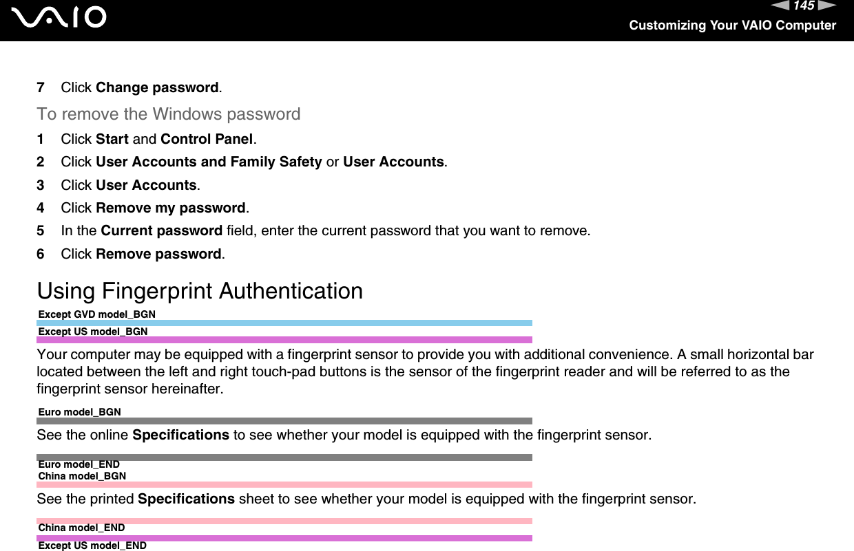 145nNCustomizing Your VAIO Computer7Click Change password.To remove the Windows password1Click Start and Control Panel.2Click User Accounts and Family Safety or User Accounts.3Click User Accounts.4Click Remove my password.5In the Current password field, enter the current password that you want to remove.6Click Remove password.  Using Fingerprint AuthenticationExcept GVD model_BGNExcept US model_BGNYour computer may be equipped with a fingerprint sensor to provide you with additional convenience. A small horizontal bar located between the left and right touch-pad buttons is the sensor of the fingerprint reader and will be referred to as the fingerprint sensor hereinafter.Euro model_BGNSee the online Specifications to see whether your model is equipped with the fingerprint sensor.Euro model_ENDChina model_BGNSee the printed Specifications sheet to see whether your model is equipped with the fingerprint sensor.China model_ENDExcept US model_END