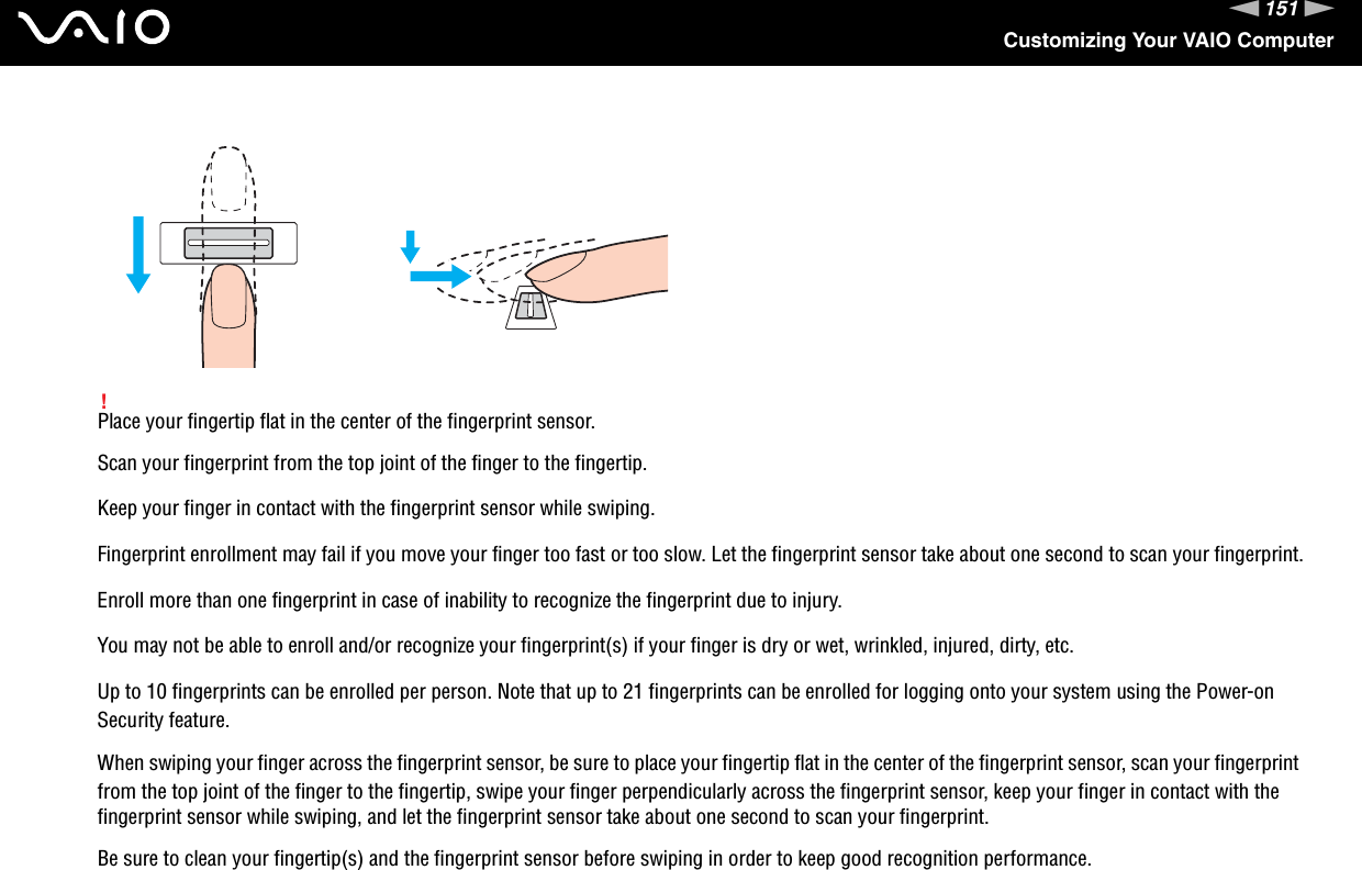 151nNCustomizing Your VAIO Computer!Place your fingertip flat in the center of the fingerprint sensor.Scan your fingerprint from the top joint of the finger to the fingertip.Keep your finger in contact with the fingerprint sensor while swiping.Fingerprint enrollment may fail if you move your finger too fast or too slow. Let the fingerprint sensor take about one second to scan your fingerprint.Enroll more than one fingerprint in case of inability to recognize the fingerprint due to injury.You may not be able to enroll and/or recognize your fingerprint(s) if your finger is dry or wet, wrinkled, injured, dirty, etc.Up to 10 fingerprints can be enrolled per person. Note that up to 21 fingerprints can be enrolled for logging onto your system using the Power-on Security feature.When swiping your finger across the fingerprint sensor, be sure to place your fingertip flat in the center of the fingerprint sensor, scan your fingerprint from the top joint of the finger to the fingertip, swipe your finger perpendicularly across the fingerprint sensor, keep your finger in contact with the fingerprint sensor while swiping, and let the fingerprint sensor take about one second to scan your fingerprint.Be sure to clean your fingertip(s) and the fingerprint sensor before swiping in order to keep good recognition performance.