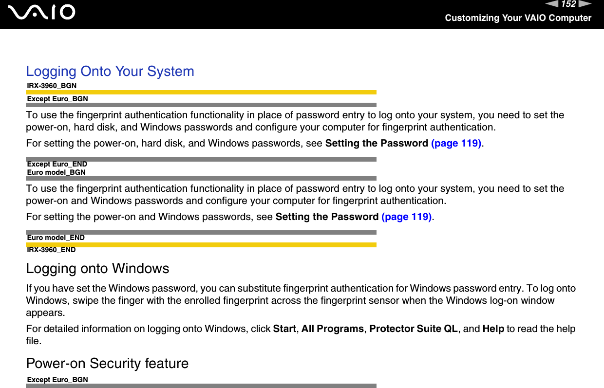 152nNCustomizing Your VAIO Computer Logging Onto Your SystemIRX-3960_BGNExcept Euro_BGNTo use the fingerprint authentication functionality in place of password entry to log onto your system, you need to set the power-on, hard disk, and Windows passwords and configure your computer for fingerprint authentication.For setting the power-on, hard disk, and Windows passwords, see Setting the Password (page 119).Except Euro_ENDEuro model_BGNTo use the fingerprint authentication functionality in place of password entry to log onto your system, you need to set the power-on and Windows passwords and configure your computer for fingerprint authentication.For setting the power-on and Windows passwords, see Setting the Password (page 119).Euro model_ENDIRX-3960_ENDLogging onto WindowsIf you have set the Windows password, you can substitute fingerprint authentication for Windows password entry. To log onto Windows, swipe the finger with the enrolled fingerprint across the fingerprint sensor when the Windows log-on window appears.For detailed information on logging onto Windows, click Start, All Programs, Protector Suite QL, and Help to read the help file.Power-on Security featureExcept Euro_BGN