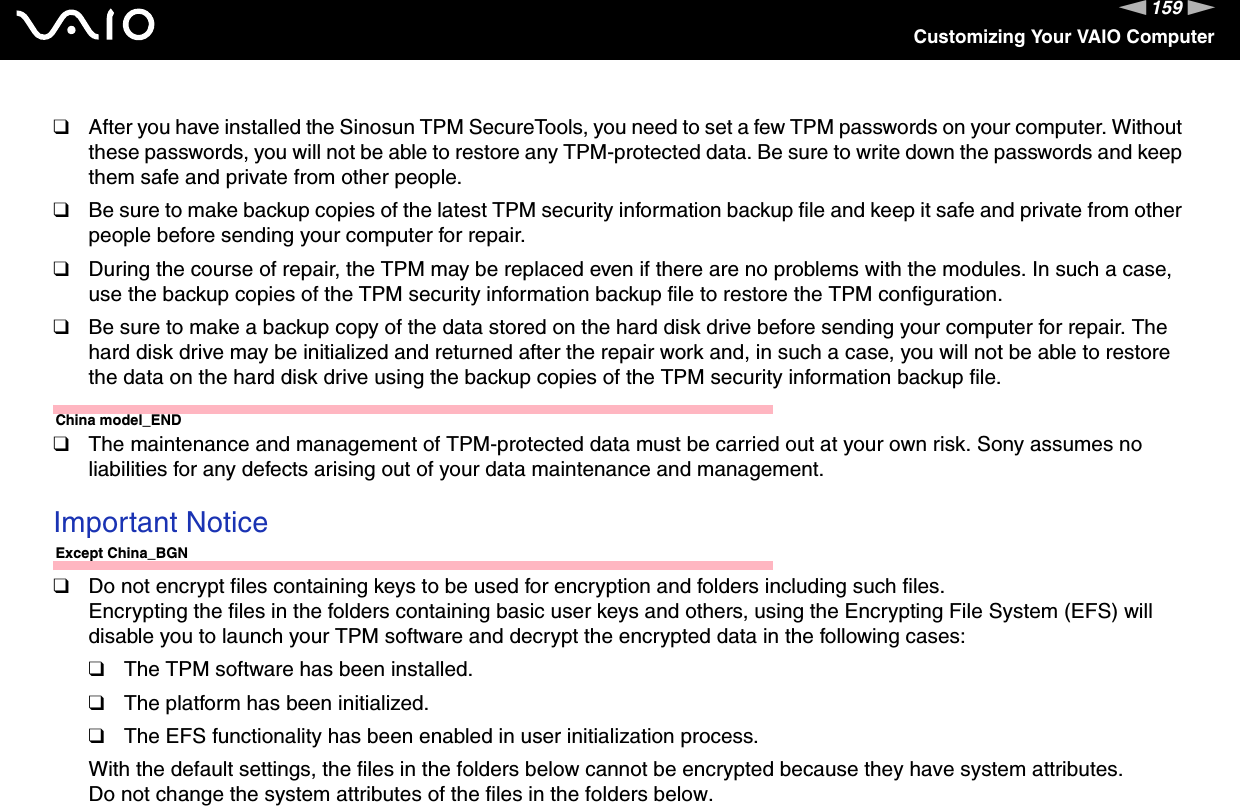 159nNCustomizing Your VAIO Computer❑After you have installed the Sinosun TPM SecureTools, you need to set a few TPM passwords on your computer. Without these passwords, you will not be able to restore any TPM-protected data. Be sure to write down the passwords and keep them safe and private from other people.❑Be sure to make backup copies of the latest TPM security information backup file and keep it safe and private from other people before sending your computer for repair.❑During the course of repair, the TPM may be replaced even if there are no problems with the modules. In such a case, use the backup copies of the TPM security information backup file to restore the TPM configuration.❑Be sure to make a backup copy of the data stored on the hard disk drive before sending your computer for repair. The hard disk drive may be initialized and returned after the repair work and, in such a case, you will not be able to restore the data on the hard disk drive using the backup copies of the TPM security information backup file.China model_END❑The maintenance and management of TPM-protected data must be carried out at your own risk. Sony assumes no liabilities for any defects arising out of your data maintenance and management. Important NoticeExcept China_BGN❑Do not encrypt files containing keys to be used for encryption and folders including such files.Encrypting the files in the folders containing basic user keys and others, using the Encrypting File System (EFS) will disable you to launch your TPM software and decrypt the encrypted data in the following cases:❑The TPM software has been installed.❑The platform has been initialized.❑The EFS functionality has been enabled in user initialization process.With the default settings, the files in the folders below cannot be encrypted because they have system attributes.Do not change the system attributes of the files in the folders below.