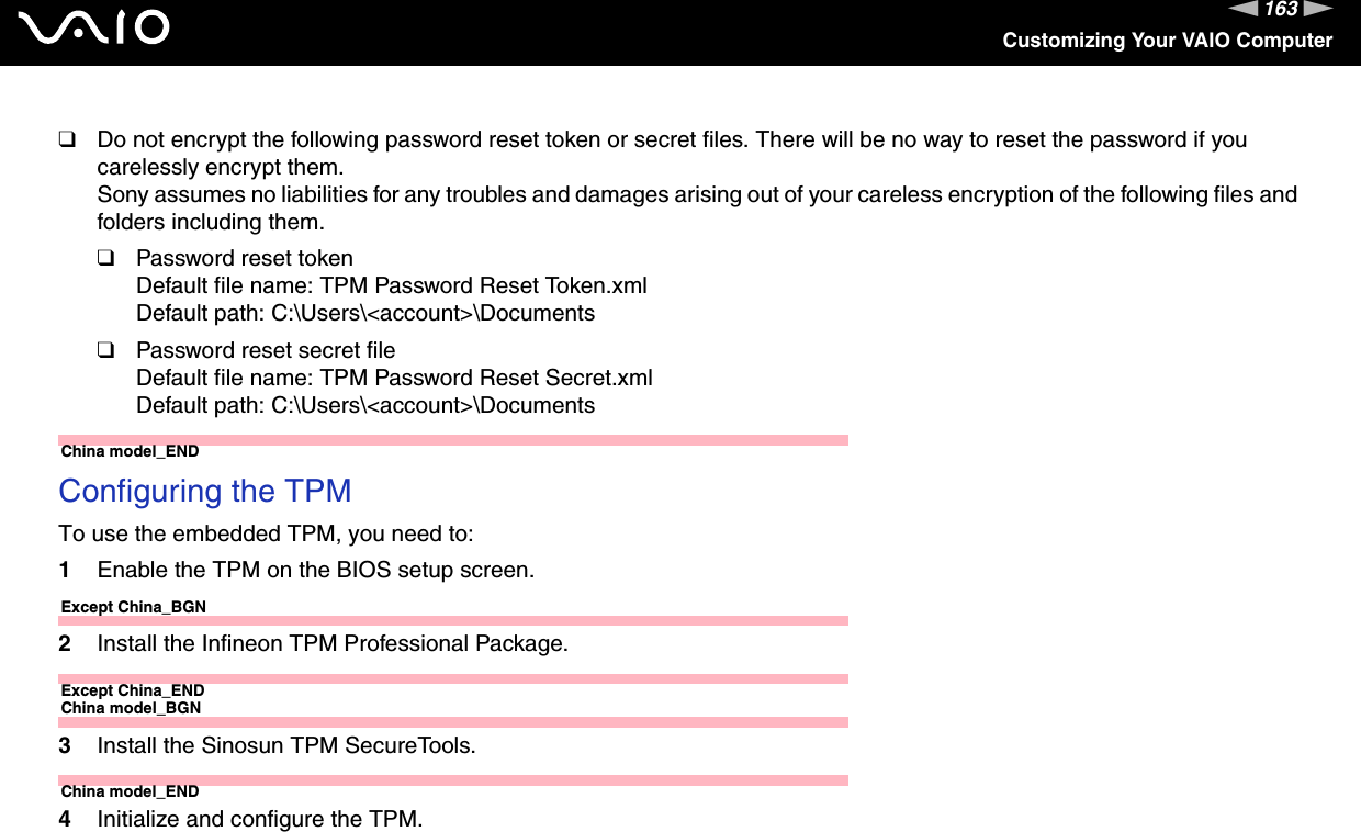 163nNCustomizing Your VAIO Computer❑Do not encrypt the following password reset token or secret files. There will be no way to reset the password if you carelessly encrypt them.Sony assumes no liabilities for any troubles and damages arising out of your careless encryption of the following files and folders including them.❑Password reset tokenDefault file name: TPM Password Reset Token.xmlDefault path: C:\Users\&lt;account&gt;\Documents❑Password reset secret fileDefault file name: TPM Password Reset Secret.xmlDefault path: C:\Users\&lt;account&gt;\DocumentsChina model_END Configuring the TPMTo use the embedded TPM, you need to:1Enable the TPM on the BIOS setup screen.Except China_BGN2Install the Infineon TPM Professional Package.Except China_ENDChina model_BGN3Install the Sinosun TPM SecureTools.China model_END4Initialize and configure the TPM.