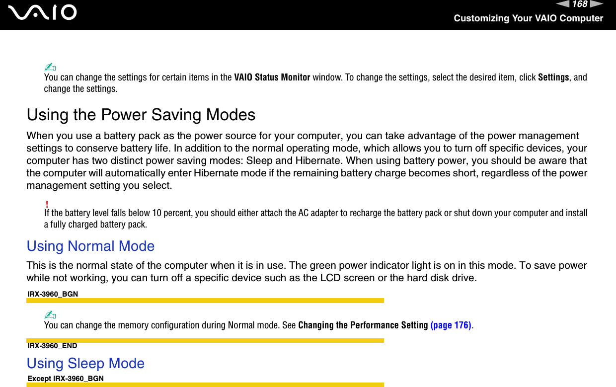 168nNCustomizing Your VAIO Computer✍You can change the settings for certain items in the VAIO Status Monitor window. To change the settings, select the desired item, click Settings, and change the settings. Using the Power Saving ModesWhen you use a battery pack as the power source for your computer, you can take advantage of the power management settings to conserve battery life. In addition to the normal operating mode, which allows you to turn off specific devices, your computer has two distinct power saving modes: Sleep and Hibernate. When using battery power, you should be aware that the computer will automatically enter Hibernate mode if the remaining battery charge becomes short, regardless of the power management setting you select.!If the battery level falls below 10 percent, you should either attach the AC adapter to recharge the battery pack or shut down your computer and install a fully charged battery pack.Using Normal ModeThis is the normal state of the computer when it is in use. The green power indicator light is on in this mode. To save power while not working, you can turn off a specific device such as the LCD screen or the hard disk drive.IRX-3960_BGN✍You can change the memory configuration during Normal mode. See Changing the Performance Setting (page 176).IRX-3960_END Using Sleep ModeExcept IRX-3960_BGN