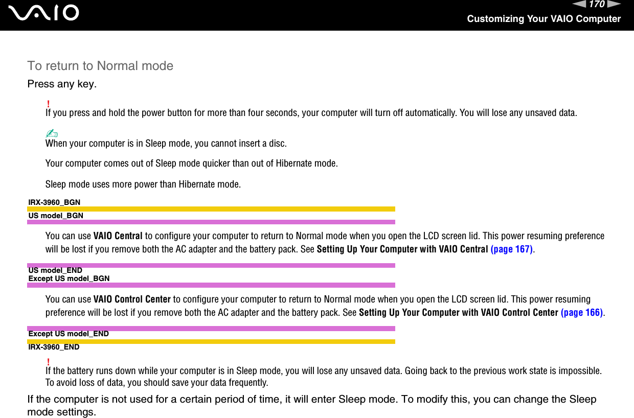 170nNCustomizing Your VAIO ComputerTo return to Normal modePress any key.!If you press and hold the power button for more than four seconds, your computer will turn off automatically. You will lose any unsaved data.✍When your computer is in Sleep mode, you cannot insert a disc.Your computer comes out of Sleep mode quicker than out of Hibernate mode.Sleep mode uses more power than Hibernate mode.IRX-3960_BGNUS model_BGNYou can use VAIO Central to configure your computer to return to Normal mode when you open the LCD screen lid. This power resuming preference will be lost if you remove both the AC adapter and the battery pack. See Setting Up Your Computer with VAIO Central (page 167).US model_ENDExcept US model_BGNYou can use VAIO Control Center to configure your computer to return to Normal mode when you open the LCD screen lid. This power resuming preference will be lost if you remove both the AC adapter and the battery pack. See Setting Up Your Computer with VAIO Control Center (page 166).Except US model_ENDIRX-3960_END!If the battery runs down while your computer is in Sleep mode, you will lose any unsaved data. Going back to the previous work state is impossible. To avoid loss of data, you should save your data frequently.If the computer is not used for a certain period of time, it will enter Sleep mode. To modify this, you can change the Sleep mode settings.