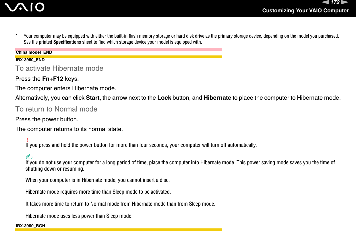 172nNCustomizing Your VAIO Computer* Your computer may be equipped with either the built-in flash memory storage or hard disk drive as the primary storage device, depending on the model you purchased. See the printed Specifications sheet to find which storage device your model is equipped with.China model_ENDIRX-3960_ENDTo activate Hibernate modePress the Fn+F12 keys.The computer enters Hibernate mode.Alternatively, you can click Start, the arrow next to the Lock button, and Hibernate to place the computer to Hibernate mode.To return to Normal modePress the power button.The computer returns to its normal state.!If you press and hold the power button for more than four seconds, your computer will turn off automatically.✍If you do not use your computer for a long period of time, place the computer into Hibernate mode. This power saving mode saves you the time of shutting down or resuming.When your computer is in Hibernate mode, you cannot insert a disc.Hibernate mode requires more time than Sleep mode to be activated.It takes more time to return to Normal mode from Hibernate mode than from Sleep mode.Hibernate mode uses less power than Sleep mode.IRX-3960_BGN