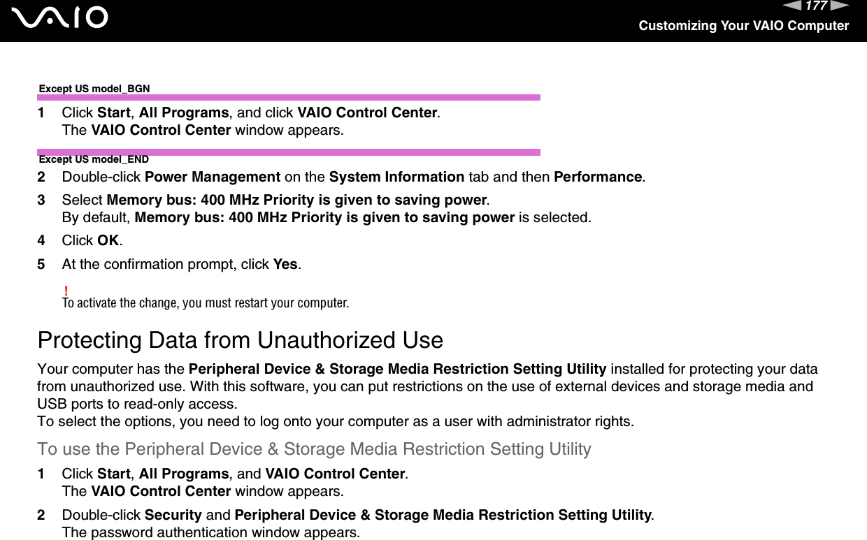 177nNCustomizing Your VAIO ComputerExcept US model_BGN1Click Start, All Programs, and click VAIO Control Center.The VAIO Control Center window appears.Except US model_END2Double-click Power Management on the System Information tab and then Performance.3Select Memory bus: 400 MHz Priority is given to saving power.By default, Memory bus: 400 MHz Priority is given to saving power is selected.4Click OK.5At the confirmation prompt, click Yes.!To activate the change, you must restart your computer. Protecting Data from Unauthorized UseYour computer has the Peripheral Device &amp; Storage Media Restriction Setting Utility installed for protecting your data from unauthorized use. With this software, you can put restrictions on the use of external devices and storage media and USB ports to read-only access.To select the options, you need to log onto your computer as a user with administrator rights.To use the Peripheral Device &amp; Storage Media Restriction Setting Utility1Click Start, All Programs, and VAIO Control Center.The VAIO Control Center window appears.2Double-click Security and Peripheral Device &amp; Storage Media Restriction Setting Utility.The password authentication window appears.